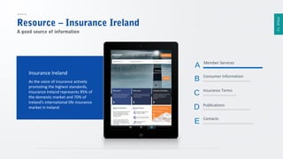 PAGE 13

Resource – Insurance Ireland
A good source of information

A
Insurance Ireland
As the voice of insurance actively
promoting the highest standards,
Insurance Ireland represents 95% of
the domestic market and 70% of
Ireland's international life insurance
market in Ireland.

Member Services

B

Consumer Information

C

Insurance Terms

D

Publications

E

Contacts

 