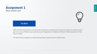 Where should I start

The Brief

With all FETAC Assessments it is extremely important to review the brief and to clarify any elements that
you are unsure of before you commence your Assignment / Collection of Work / Skills Assessment / Role
Play or Project
The Brief will be handed out in paer format (Hard Copy) and also in (Soft Copy).

PAGE 6

Assignment 1

 