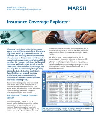 Marsh Risk Consulting
Mass Tort and Complex Liability Practice




Insurance Coverage Explorer™




Managing current and historical insurance           on a secure, internet-accessible database platform that is
                                                    delivered and supported by insurance experts from Marsh
assets can be difficult, particularly if hundreds
                                                    Risk Consulting’s (MRC’s) Mass Tort and Complex Liability
of policies issued by dozens of insurers are        Practice.
involved. This difficulty is often compounded
                                                    ICE helps to protect organizations from the risk of
when merger and acquisition activity results
                                                    important policy documents being lost or destroyed. ICE
in multiple insurance programs being cobbled        organizes policy information, which users can access
together. If a company maintains its historical     through a range of different search criteria. It also allows
insurance policies in paper form, it not only       for advanced Boolean searches of policy images and data,
risks losing its only evidence of coverage, but     enabling one to find the “needle in a haystack” out of
also may find itself searching through many         thousands of policies.
boxes of policies to locate a single item.
Even if policies are imaged, one may
still be left with the task of opening
hundreds of files with arcane file names
to locate a specific policy.
Business leaders frequently incur unwanted
costs as the result of the inefficient use of
resources attempting to trace policies. Even
worse, where policies are not found, businesses
can be exposed to significant losses that
otherwise would have been insured.

The Insurance Coverage Explorer™
Solution
Insurance Coverage Explorer (ICE) is a
unique, market-leading solution that enables
organizations to capture and access key
summary data concerning their insurance
assets as well as text-searchable images of the
policies and related documentation. It is built
 