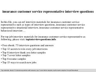 insurance customer service representative interview questions 
In this file, you can ref interview materials for insurance customer service 
representative such as types of interview questions, insurance customer service 
representative situational interview, insurance customer service representative 
behavioral interview… 
For top job interview materials for insurance customer service representative as 
following, please visit: topinterviewquestions.info 
• Free ebook: 75 interview questions and answers 
• Top 12 secrets to win every job interviews 
• Top 8 interview thank you letter samples 
• Top 7 cover letter samples 
• Top 8 resume samples 
• Top 15 ways to search new jobs 
Top materials: ebook: 75 interview questions with answers, top 7 cover letter samples, top 8 resume samples. Free pdf download 
 