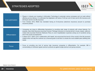 For updated information, please visit www.ibef.orgInsurance20
STRATEGIES ADOPTED
Source: Aranca Research
 Players in industry are investing in Information Technology to automate various processes and cut costs without
affecting service delivery. It is estimated that digitisation will reduce 15-20 per cent of total cost for life insurance and
20-30 per cent for non-life insurance
 From October 2016, IRDAI has mandated having an E-insurance (electronic insurance) account to purchase
insurance policies
Cost optimisation
 Companies are trying to differentiate themselves by providing wide range of products with unique features. For
example, New India Assurance launched Farmers’ Package Insurance to covering farmer’s house, assets, cattle etc.
United India launched Workmen Medicare Policy to cover hospitalisation expenses arising out of accidents during
and in the course of employment
 In March 2017, HDFC Life in collaboration with Haptik, has announced the launch of the country’s first life insurance
chatbot which will help the customer as a financial guide to aid them to choose the most suitable plans befitting their
needs.
Differentiation
 Focus on providing one kind of service help insurance companies in differentiation. For example, SBI is
concentrating on individual regular premium products as against single premium and group products
Focus
 
