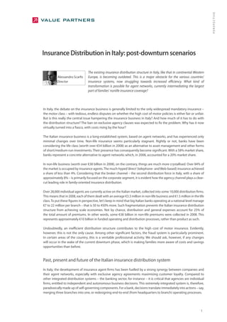 PERSPECTIVE
Insurance Distribution in Italy: post-downturn scenarios

                                  The existing insurance distribution structure in Italy, like that in continental Western
          Alessandro Scarfo       Europe, is becoming outdated. This is a major obstacle for the various countries’
          Director                insurance systems, now struggling towards increased efficiency. What kind of
                                  transformation is possible for agent networks, currently intermediating the largest
                                  part of families’ nonlife insurance coverage?



In Italy, the debate on the insurance business is generally limited to the only widespread mandatory insurance –
the motor class – with tedious, endless disputes on whether the high cost of motor policies is either fair or unfair.
But is this really the central issue hampering the insurance business in Italy? And how much of it has to do with
the distribution structure? The ban on exclusive agency clauses was expected to fix the problem. Why has it now
virtually turned into a fiasco, with costs rising by the hour?

The Italian insurance business is a long-established system, based on agent networks, and has experienced only
minimal changes over time. Non-life insurance seems particularly stagnant. Rightly or not, banks have been
considering the life class (worth over €54 billion in 2008) as an alternative to asset management and other forms
of short/medium-run investments. Their presence has consequently become significant. With a 58% market share,
banks represent a concrete alternative to agent networks which, in 2008, accounted for a 20% market share.

In non-life business (worth over €38 billion in 2008), on the contrary, things are much more crystallised. Over 84% of
the market is occupied by insurance agents. The much-hyped ‘direct’ (telephone- and Web-based) insurance achieved
a share of less than 4%. Considering that the broker channel – the second distribution force in Italy, with a share of
approximately 8% – is primarily focused on the corporate segment, it is evident how the agency channel plays a clear-
cut leading role in family-oriented insurance distribution.

Over 28,000 individual agents are currently active on the Italian market, collected into some 10,000 distribution firms.
This means that in 2008, each of them dealt with an average €3.3 million in non-life business and €1.5 million in the life
class. To put these figures in perspective, let’s keep in mind that big Italian banks operating at a national level manage
€7 to 22 million per branch – that is 50 to 450% more. Such fragmentation prevents the Italian insurance distribution
structure from achieving scale economies. Not by chance, distribution and general expenses account for 25% of
the total amount of premiums. In other words, some €38 billion in non-life premiums were collected in 2008. This
represents approximately €10 billion in funded operating and distribution processes, rather than product as such.

Undoubtedly, an inefficient distribution structure contributes to the high cost of motor insurance. Evidently,
however, this is not the only cause. Among other significant factors, the fraud system is particularly prominent.
In certain areas of the country, this is a veritable professional activity. We should ask, however, if any changes
will occur in the wake of the current downturn phase, which is making families more aware of costs and savings
opportunities than before.


Past, present and future of the Italian insurance distribution system
In Italy, the development of insurance agent firms has been fuelled by a strong synergy between companies and
their agent networks, especially with exclusive agency agreements maximising customer loyalty. Compared to
other integrated distribution systems – the banking sector, for instance – it is critical that agencies are individual
firms, entitled to independent and autonomous business decisions. This extremely integrated system is, therefore,
paradoxically made up of self-governing components. For a bank, decisions translate immediately into actions – say,
merging three branches into one, or redesigning end-to-end (from headquarters to branch) operating processes.




                                                                                                                       1
 