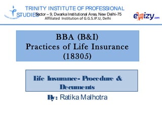 TRINITY INSTITUTE OF PROFESSIONAL
STUDIESSector – 9, DwarkaInstitutional Area, New Delhi-75
Affiliated Institution of G.G.S.IP.U, Delhi
BBA (B&I)
Practices of Life Insurance
(18305)
Life Insurance- Procedure &
Decuments
By: RatikaMalhotra
 
