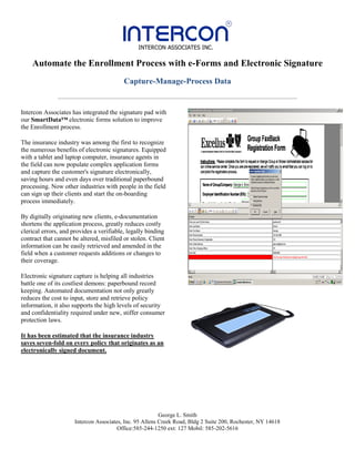 Automate the Enrollment Process with e-Forms and Electronic Signature
                                          Capture-Manage-Process Data


Intercon Associates has integrated the signature pad with
our SmartData™ electronic forms solution to improve
the Enrollment process.

The insurance industry was among the first to recognize
the numerous benefits of electronic signatures. Equipped
with a tablet and laptop computer, insurance agents in
the field can now populate complex application forms
and capture the customer's signature electronically,
saving hours and even days over traditional paperbound
processing. Now other industries with people in the field
can sign up their clients and start the on-boarding
process immediately.

By digitally originating new clients, e-documentation
shortens the application process, greatly reduces costly
clerical errors, and provides a verifiable, legally binding
contract that cannot be altered, misfiled or stolen. Client
information can be easily retrieved and amended in the
field when a customer requests additions or changes to
their coverage.

Electronic signature capture is helping all industries
battle one of its costliest demons: paperbound record
keeping. Automated documentation not only greatly
reduces the cost to input, store and retrieve policy
information, it also supports the high levels of security
and confidentiality required under new, stiffer consumer
protection laws.

It has been estimated that the insurance industry
saves seven-fold on every policy that originates as an
electronically signed document.




                                                          George L. Smith
                      Intercon Associates, Inc. 95 Allens Creek Road, Bldg 2 Suite 200, Rochester, NY 14618
                                        Office:585-244-1250 ext: 127 Mobil: 585-202-5616
 
