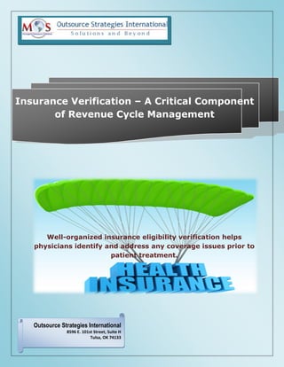 Insurance Verification – A Critical Component
of Revenue Cycle Management
Well-organized insurance eligibility verification helps
physicians identify and address any coverage issues prior to
patient treatment.
Outsource Strategies International
8596 E. 101st Street, Suite H
Tulsa, OK 74133
 