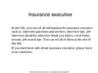 Interview questions and answers – free download/ pdf and ppt file
Insurance executive
In this file, you can ref all information for insurance executive
such as: interview questions and answers, interview tips, job
interview checklist, interview thank you letters, cover letter,
resume, job search tips. You can ref all of them at the end of
this file.
If you need more info about insurance executive, please leave
your comments.
 
