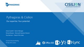 Our expertise. Your potential.
Pythagoras & Cisilion
Insurance Executive Briefing
8th May 2014, London
Andy Cowdrill - Sector Manager
Richard Bowes – Microsoft Solution Director
Paul Bartram – Head of Pre-Sales
 