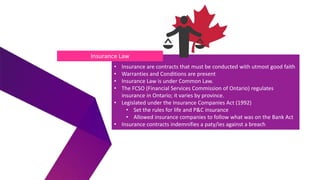 • Insurance are contracts that must be conducted with utmost good faith
• Warranties and Conditions are present
• Insurance Law is under Common Law.
• The FCSO (Financial Services Commission of Ontario) regulates
insurance in Ontario; it varies by province.
• Legislated under the Insurance Companies Act (1992)
• Set the rules for life and P&C insurance
• Allowed insurance companies to follow what was on the Bank Act
• Insurance contracts indemnifies a paty/ies against a breach
Insurance Law
 