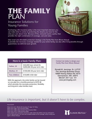 The Family
 Plan
 Insurance Solutions for
 Young Families
 Purchasing a life insurance policy is the most important decision you
 can make when it comes to protecting the dreams you have for the
 ones you care about most. Because of this, everyone wants a policy that
 provides the right combination of coverage, cost and value.

 One smart and affordable protection strategy is the Family Plan from Illinois Mutual.
 It provides the necessary coverage needed for your entire family, but also offers living benefits through
 guaranteed, tax-deferred asset growth.




          Here is a basic Family Plan:                                                         Contact me today to design your
                                                                                               Family Plan from Illinois Mutual.
                              $50,000 base whole life
   Father, 32                 $200,000 20-year term rider
                                                                                              Ronald M. Jennings, Sr. LUTCF
   Mother, 31                 $100,000 20-year term rider                                      The Jennings Business Group
                                                                                              18889 Waring Station Rd. #214
   Two children               $10,000 child rider
                                                                                                 Germantown, MD. 20874
                                                                                                  866.601.4811 ext. 101
 With this approach, the entire family can be insured                                              www.jenningsbg.com
 on one plan for a monthly premium of $79.38
 which provides the necessary protection, flexibility
 and long-term value families need.




Life insurance is important, but it doesn’t have to be complex.
Form EC619
Policy Form 617, Whole Life Insurance To Age 121 Policy
Policy Form 5585, Term Insurance Rider
Policy Form 5586, Other Insured Term Insurance Rider
Policy Form 5235, Child Insurance Rider
These policies have exclusions and terms under which the policies may be continued in
force or discontinued. For costs and complete details of the coverage, call [or write] your
agent or Illinois Mutual.
 