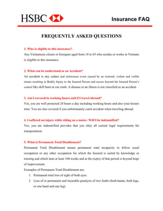Insurance FAQ


              FREQUENTLY ASKED QUESTIONS

1. Who is eligible to this insurance?
Any Vietnamese citizen or foreigner aged from 18 to 65 who resides or works in Vietnam
is eligible to this insurance.


2. What can be understood as an Accident?
An accident is any sudden and unforeseen event caused by an external, violent and visible
means resulting in Bodily Injury to the Insured Person and occurs beyond the Insured Person’s
control like skill burn or car crash. A disease or an illness is not classified as an accident.


3. Am I covered in working hours and if I travel abroad?
Yes, you are well protected 24 hours a day including working hours and also your leisure
time. You are also covered if you unfortunately catch accident when traveling abroad.


4. I suffered an injury while riding on a motor. Will I be indemnified?
Yes, you are indemnified provides that you obey all current legal requirements for
transportation.


5. What is Permanent Total Disablement?
Permanent Total Disablement means permanent total incapacity to follow usual
occupation or any other occupation for which the Insured is suited by knowledge or
training and which lasts at least 104 weeks and at the expiry of that period is beyond hope
of improvement.
Examples of Permanent Total Disablement are:
    1. Permanent total loss of sight of both eyes.
    2. Loss of or permanent and incurable paralysis of two limbs (both hands, both legs,
        or one hand and one leg).
 