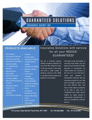    Homeowners                Workers
   Contractors Programs       Compensation
   Business Automobile       Restaurant Program
   Commercial Properties                              We are a multi-line agency          Our idea is clear and simple. A
                               Garage keeper’s
   General Liability                                   offering insurance products for     one-stop shop where you can
                               Liability
                                                       any need. We represent many         place all your insurance needs,
    1-4 Family Rental         Professional Liability
                                                        of the top carriers in the state,   personal or commercial. No
    Dwelling                  Business owners
   Special Events                                      and have a wide variety of          matter where your house is, or
                               Policies
                                                       products, giving us the ability     the size of it, nor how big or
    Automobile                Commercial
   Boat/Yacht/Jet Ski                                  to carefully rate and place your    small      your   business   is.
                               Umbrella
                                                       product in one location.            Guaranteed Solutions has the
    Umbrella Liability        Ocean Marine
   Motorcycle/Recreationa                                                                 insurance product for you. We
                               Vacant Buildings
                                                                                            have the ability to place even
    l Vehicle                 Childcare & Nursery
   Valuable Property                                                                       the most difficult risks, and
                               School Program
                                                                                           have a wide variety of products
    Classic Cars              Bonds
                                                                                           to be able to give you a
    Liquor Liability          Scheduled
   Disability                                                                              competitive rate. Lastly, we are
                               Equipment/Tools
   Auto Physical Damage                                                                   staffed by highly trained &
                               Boiler & Machinery
                                                                                            experienced professionals, to
                              Crime
                                                                                            give you exceptional customer
                              Special Events
                                                                                            service.
                              Automobile
 