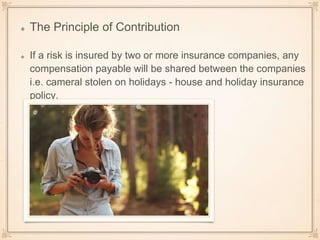 The Principle of Contribution
If a risk is insured by two or more insurance companies, any
compensation payable will be shared between the companies
i.e. cameral stolen on holidays - house and holiday insurance
policy.
 