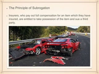 The Principle of Subrogation
Insurers, who pay out full compensation for an item which they have
insured, are entitled to take possession of the item and sue a third
party.
 