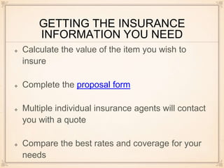 GETTING THE INSURANCE
INFORMATION YOU NEED
Calculate the value of the item you wish to
insure
Complete the proposal form
Multiple individual insurance agents will contact
you with a quote
Compare the best rates and coverage for your
needs
 