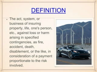 DEFINITION
The act, system, or
business of insuring
property, life, one's person,
etc., against loss or harm
arising in specified
contingencies, as fire,
accident, death,
disablement, or the like, in
consideration of a payment
proportionate to the risk
involved.
 