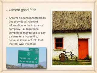 Utmost good faith
Answer all questions truthfully
and provide all relevant
information to the insurance
company. i.e. Insurance
companies may refuse to pay
a claim for a house fire,
because it was not told that
the roof was thatched.
 