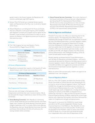INSURANCE SECTOR TRENDS: FORECAST FOR 2017 AND 2016 YEAR END REVIEW  |  12
gained 6 seats in the House; however, the Republicans still
control a comfortably large GOP majority.
■■ Senator Mitch McConnell was re-elected Senate majority
leader and Representative Paul Ryan was re-elected as Speaker
of the House.
■■ Despite Republicans controlling both the House and Senate,
they lack a filibuster or veto-proof majority, which will affect
what legislation can both pass Congress and be signed into law.
President Trump has been up front about his intent to use his
position of influence in the legislative process and his ability to
take executive action.
US Senate
■■ The 115th Congress has two new Senators: Tammy
Duckworth(D-IL); Maggie Hassan (D-NH),
US Senate
Democratic Caucus Republican Caucus
Pre-Election
44 Democrats
+2 Independents
54 Republicans
Post-Election
46 Democrats
+2 Independents
52 Republicans
US House of Representatives
■■ Republicans maintained their majority in the house by 47 seats,
despite losing six seat in house races across the country
US House of Representatives
Democratic Caucus Republican Caucus
Pre-Election 188 Democrats 247 Republicans
Post-Election 194 Democrats 241 Republicans
Key Congressional Committees
There was only one change to the leadership of the
Congressional committees that cover insurance matters. We do
not anticipate the change in leadership to impact the focus of the
committees:
■■ Senate Banking Committee. With Republicans maintaining
control, Senate leadership and committee chairmen will remain
largely intact; however, the Senate Banking Committee faced a
change in leadership in 2017 as a result of term-limits affecting
the Republican chairman. Senate Banking Committee Chairman
and Senator Sherrod Brown (D-OH) will continue as the
ranking member of the committee.
■■ House Financial Services Committee. The current chairman of
the House Committee on Financial Services is Representative
Jeb Hensarling (R-TX). Representative Maxine Waters
(D-CA) returns as the ranking Democrat on the committee.
Representative Sean Duffy (R-WI) chairs the Housing and
Insurance Subcommittee. Representative Emanuel Cleaver
(D-MO) is the subcommittee ranking member.
Federal Agencies and Outlook
President Trump enters into office at an interesting time for the
insurance industry. The Federal Insurance Office, which was
established after passage of Dodd-Frank, has significantly increased
the role of the federal government in insurance regulatory matters.
Other federal agencies, including the Department of Housing
and Urban Development (HUD) through its “disparate impact”
rule, have quietly crept into the regulation of insurance as well.
In addition, efforts by international supervisory bodies, such as
the IAIS and the FSB, with alleged complicity from FIO and the
previous Administration, have challenged the efficacy of the US
system of state-based insurance regulation.
Broadly speaking, we believe that the Trump Administration –
with the help of a Republican-controlled Congress – will look to
systematically decrease the influence of the federal government in
insurance regulatory matters. We also expect US representatives
at the IAIS and FSB to more aggressively promote and defend
the US system of state-based insurance regulation in various
international fora.
Below are some of the insurance policy matters we expect to be
addressed in the 115th Congress:
Financial Regulatory Reform
Early on in the 115th Congress, we expect the chairman of the
House Committee on Financial Services, Jeb Hensarling (R-TX),
to move his version of financial regulatory reform, The Financial
CHOICE Act, through the Committee and on to the floor of
the US House of Representatives for a vote. The CHOICE Act
would repeal large swaths of Dodd-Frank, including retroactively
repealing the authority of the FSOC to designate firms as
systemically important (i.e., SIFI) and restructuring the Consumer
Financial Protection Bureau (CFPB) by replacing the current single
director with a bipartisan five-member commission that would be
subject to Congressional oversight and appropriations.
More specific to insurance, the CHOICE Act would merge
and reform the FIO and the Independent Member Having
Insurance Expertise on the FSOC (i.e., Roy Woodall) into one
unified Independent Insurance Advocate (IIA). The IIA would
be appointed by the President, subject to advice and consent
by the US Senate, for a six-year term and would be housed
as an independent office within the US Department of the
 