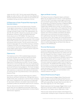 INSURANCE SECTOR TRENDS: FORECAST FOR 2017 AND 2016 YEAR END REVIEW  |  15
replace the ACA in 2017. The first step towards fulfilling that
pledge was made on March 6, 2017, when the House Republicans
officially introduced the American Health Care Act (AHCA) and
immediately starting committee consideration of the bill.
US Department of Labor Proposed Rule Impacting Life
Insurance Industry
In the second week of the Trump Administration, President
Trump signed a memorandum to roll back the Department of
Labor’s (DOL) fiduciary rule by asking the DOL to review the
rule again and likely to delay its April 10th implementation. On
April 20, 2015, the DOL released the proposed rule to change
the definition of fiduciary under the Employee Retirement
Income Security Act of 1974 (ERISA). The impact to the
insurance industry would have been on certain annuity products
(specifically, guaranteed lifetime income annuities). Critics contend
that the DOL proposed rule would restrict access to information
and education about annuities. The life insurance industry has
reacted strongly against the rule and filed voluminous comments
in response to the DOL rule making procedures. Their concern
is that disclosure requirements and the heightened prospect of
private litigation against advisors could force advisors away from
marketing annuities altogether.
Cybersecurity
The Cybersecurity Act of 2015 established legal protections
for private and public sector sharing of cybersecurity threat
information. Following its passage, Congress has focused
on conducting oversight of the law’s implementation by the
Department of Homeland Security (DHS). This year Congress
will continue an active oversight role in the area of cybersecurity,
including on private sector information sharing through the DHS
portal and the Russian hacking allegations. The House Homeland
Security Committee has identified legislation to reorganize DHS’s
cyber operations as a top priority. Key cybersecurity lawmakers
are working with the Trump Administration on the cybersecurity
Executive Order.
During 2016, Congress continued deliberating over a federal
data security and breach notification law. Although there were a
handful of bills under consideration in both the House and Senate,
inter-industry disagreements over what parties are responsible
for data breach notification and whether states should be fully
preempted by federal law derailed the opportunity for consensus.
This year, data security and breach notification legislation is
farther down the list of legislative priorities after repeal of the
ACA, tax reform and blocking implementation of various Obama
Administration regulations.
Agent and Broker Licensing
The National Association of Registered Agents and Brokers
Reform Act was signed into law on January 12, 2015 (passed as
Title II of H.R. 26). The bill allows insurance agents and brokers
who are licensed in good standing in their home states to apply
for membership to the National Association of Registered Agents
and Brokers (NARAB), which will allow them to operate in
multiple states. NARAB will be a private, non-profit entity that
will be overseen by a board made up of five appointees from the
insurance industry and eight state insurance commissioners. The
Board was mandated to be up and running by January of 2017;
however, none of the ten members nominated by the Obama
Administration were confirmed by the Senate (unrelated to
their qualifications). Given that the nominations all expired at
the conclusion of the 114th Congress, the Trump Administration
will be required to submit new nominees (or resubmit previous
nominees). However, the general chaos of the new Administration’s
efforts to staff the federal agencies will likely further delay any
progress on the NARAB board.
Terrorism Risk Insurance
We expect the House and Senate Committees to continue to
oversee the implementation of reforms passed in the Terrorism
Risk Insurance Program Reauthorization Act of 2015 (H.R. 26 in
the 114th Congress). One reform included in the Act directed
the Treasury Secretary to establish and appoint an Advisory
Committee on Risk-Sharing Mechanisms (ACRSM) to give advice,
make recommendations and encourage the creation of non-
governmental risk sharing mechanisms to support private market
reinsurance capacity for protection against losses arising from
acts of terrorism. The ACRSM held three meetings in 2016 and
the Committee is currently devising suggested reforms to the
Terrorism Risk Insurance Program that would increase private-
market participation in the terrorism risk insurance marketplace.
We expect the ACRSM report and recommendation to be
released sometime in late 2017.
National Flood Insurance Program
In 2012, Congress passed the Biggert-Waters Flood Insurance
Reform Act which reauthorized the National Flood Insurance
Program (NFIP) through Sept. 30, 2017. With the expiration of the
NFIP quickly approaching, we expect flood insurance reform to
take center stage early on in the 115th Congress.
Despite expectations that the passage of Biggert-Waters would
help shore up the fiscal condition of the NFIP and improve its
administration, the Program remains US$24 billion in debt.
There are many reasons the fiscal condition of the Program has
remained bleak, including the impact of Superstorm Sandy and the
 