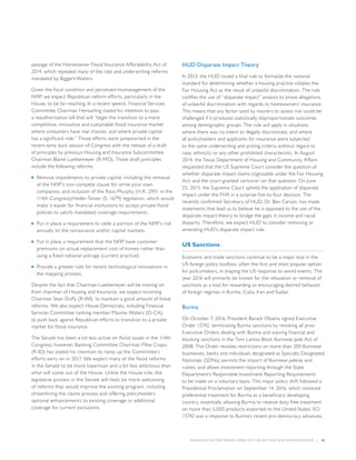 INSURANCE SECTOR TRENDS: FORECAST FOR 2017 AND 2016 YEAR END REVIEW  |  16
passage of the Homeowner Flood Insurance Affordability Act of
2014, which repealed many of the rate and underwriting reforms
mandated by Biggert-Waters.
Given the fiscal condition and perceived mismanagement of the
NFIP, we expect Republican reform efforts, particularly in the
House, to be far-reaching. In a recent speech, Financial Services
Committee Chairman Hensarling stated his intention to pass
a reauthorization bill that will “begin the transition to a more
competitive, innovative and sustainable flood insurance market
where consumers have real choices, and where private capital
has a significant role.” Those efforts were jumpstarted in the
recent lame duck session of Congress with the release of a draft
of principles by previous Housing and Insurance Subcommittee
Chairman Blaine Luetkemeyer (R-MO). Those draft principles
include the following reforms:
■■ Remove impediments to private capital, including the removal
of the NFIP’s non-compete clause for write-your-own
companies, and inclusion of the Ross-Murphy (H.R. 2901 in the
114th Congress)/Heller-Tester (S. 1679) legislation, which would
make it easier for financial institutions to accept private flood
policies to satisfy mandated coverage requirements.
■■ Put in place a requirement to cede a portion of the NFIP’s risk
annually to the reinsurance and/or capital markets.
■■ Put in place a requirement that the NFIP base customer
premiums on actual replacement cost of homes rather than
using a fixed national average (current practice).
■■ Provide a greater role for recent technological innovations in
the mapping process.
Despite the fact that Chairman Luetkemeyer will be moving on
from chairman of Housing and Insurance, we expect incoming
Chairman Sean Duffy (R-WI), to maintain a good amount of these
reforms. We also expect House Democrats, including Financial
Services Committee ranking member Maxine Waters (D-CA),
to push back against Republican efforts to transition to a private
market for flood insurance.
The Senate has been a lot less active on flood issues in the 114th
Congress; however, Banking Committee Chairman Mike Crapo
(R-ID) has stated his intention to ramp up the Committee’s
efforts early on in 2017. We expect many of the flood reforms
in the Senate to be more bipartisan and a bit less ambitious than
what will come out of the House. Unlike the House side, the
legislative process in the Senate will likely be more welcoming
of reforms that would improve the existing program, including
streamlining the claims process and offering policyholders
optional enhancements to existing coverage or additional
coverage for current exclusions.
HUD Disparate Impact Theory
In 2013, the HUD issued a final rule to formalize the national
standard for determining whether a housing practice violates the
Fair Housing Act as the result of unlawful discrimination. The rule
codifies the use of “disparate impact” analysis to prove allegations
of unlawful discrimination with regards to homeowners’ insurance.
This means that any factor used by insurers to assess risk could be
challenged if it produces statistically disproportionate outcomes
among demographic groups. The rule will apply in situations
where there was no intent to illegally discriminate, and where
all policyholders and applicants for insurance were subjected
to the same underwriting and pricing criteria without regard to
race, ethnicity or any other prohibited characteristic. In August
2014, the Texas Department of Housing and Community Affairs
requested that the US Supreme Court consider the question of
whether disparate impact claims cognizable under the Fair Housing
Act; and the court granted certiorari on that question. On June
25, 2015, the Supreme Court upheld the application of disparate
impact under the FHA in a surprise five-to-four decision. The
recently confirmed Secretary of HUD, Dr. Ben Carson, has made
statements that lead us to believe he is opposed to the use of the
disparate impact theory to bridge the gaps in income and racial
disparity. Therefore, we expect HUD to consider removing or
amending HUD’s disparate impact rule.
US Sanctions
Economic and trade sanctions continue to be a major tool in the
US foreign policy toolbox, often the first and most popular option
for policymakers, in shaping the US response to world events. The
year 2016 will primarily be known for the relaxation or removal of
sanctions as a tool for rewarding or encouraging desired behavior
of foreign regimes in Burma, Cuba, Iran and Sudan.
Burma
On October 7, 2016, President Barack Obama signed Executive
Order 13742, terminating Burma sanctions by revoking all prior
Executive Orders dealing with Burma and waiving financial and
blocking sanctions in the Tom Lantos Block Burmese Jade Act of
2008. The Order revokes restrictions on more than 200 Burmese
businesses, banks and individuals designated as Specially Designated
Nationals (SDNs); permits the import of Burmese jadeite and
rubies; and allows investment reporting through the State
Department’s Responsible Investment Reporting Requirements
to be made on a voluntary basis. This major policy shift followed a
Presidential Proclamation on September 14, 2016, which restored
preferential treatment for Burma as a beneficiary developing
country, essentially allowing Burma to receive duty-free treatment
on more than 5,000 products exported to the United States. EO
13742 was a response to Burma’s recent pro-democracy advances,
 