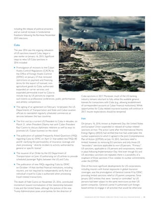 INSURANCE SECTOR TRENDS: FORECAST FOR 2017 AND 2016 YEAR END REVIEW  |  17
including the release of political prisoners
and an overall increase in fundamental
freedoms following the Burmese November
2015 elections.
Cuba
The year 2016 saw the ongoing relaxation
of US sanctions toward Cuba, begun a
year earlier on January 16, 2015. Significant
steps to relax US Cuba sanctions in
2016 included:
■■ Promulgation of revisions to the Cuban
Assets Control Regulations (CACR) by
the Office of Foreign Assets Control
(OFAC) on January 27 that removed
restrictions on payment and financing
terms for the export of licensed, non-
agricultural goods to Cuba; authorized
expanded air carrier services; and
expanded permissible travel to Cuba to
include trips by US persons to organize
such events as professional conferences, public performances
and athletic competitions
■■ The signing of an agreement on February 16 between the US
Departments of Transportation and State and Cuban aviation
officials to reestablish regularly scheduled commercial air
services between the two countries
■■ The first visit by a current US President to Cuba in decades, on
March 21, when President Obama met with Cuban President
Raul Castro to discuss diplomatic relations as well as ways to
promote US- Cuban business on the island
■■ The publication of updated Frequently Asked Questions (FAQ)
regarding Cuba by OFAC on April 21 that added new FAQs 80
and 81 clarifying the permissibility of insurance coverage and
claim processing “ directly incident to activity authorized by
general or specific license”
■■ The issuance of an Order by the US Department of
Transportation on June 10 authorizing six US airlines to provide
scheduled passenger flights between the US and Cuba
■■ The publication of new FAQs regarding Cuba by OFAC
on October 14 that clarified financial institutions, including
insurers, are not required to independently verify that an
individual’s travel to Cuba is authorized when processing
travel-related transactions.
The death of Fidel Castro on November 25, 2016, contributed
momentum toward normalization of the relationship between
Cuba and the United States, although the policies of the new
Trump Administration pose uncertainties for the direction of
Cuba sanctions in 2017. Moreover, much of the US banking
industry remains reluctant to fully utilize the available general
licenses for transactions with Cuba (e.g., allowing establishment
of correspondent accounts at Cuban financial institutions). While
opportunities for Cuba-related insurance business will continue in
2017, insurer expectations should be tempered.
Iran
On January 16, 2016, known as Implement Day, the United States
and European Union suspended or relaxed all nuclear-related
sanctions on Iran. The action came after the International Atomic
Energy Agency (IAEA) had verified that Iran had undertaken the
nuclear suspensions to which it agreed in the Joint Comprehensive
Plan of Action (JCPOA) on July 14, 2015. Sanctions relief is
limited, however, to removing EU sanctions and only those US
“secondary” sanctions applicable to non-US persons. “Primary”
US sanctions, applicable to US persons and corporations, remain
in place following Implementation Day. And even though EU and
US secondary sanctions are repealed, there is a possibility of a
snapback of those sanctions if Iran violates its nuclear commitments
under the JCPOA.
One of the more significant developments for US corporations,
including insurers with Iranian exposures in global insurance
coverages, was the promulgation of General License H by OFAC
providing limited sanctions relief to US parent companies. Since
January 2013 entities that were “owned or controlled” by US
persons had been subject to the same restrictions as their US
parent companies. General License H authorized such foreign-
based entities to engage in all activities that would be otherwise
 