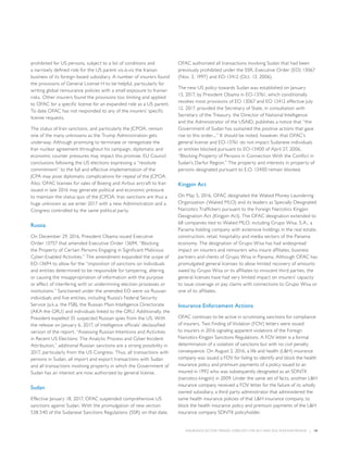 INSURANCE SECTOR TRENDS: FORECAST FOR 2017 AND 2016 YEAR END REVIEW  |  18
prohibited for US persons, subject to a list of conditions and
a narrowly defined role for the US parent vis-à-vis the Iranian
business of its foreign-based subsidiary. A number of insurers found
the provisions of General License H to be helpful, particularly for
writing global reinsurance policies with a small exposure to Iranian
risks. Other insurers found the provisions too limiting and applied
to OFAC for a specific license for an expanded role as a US parent.
To date OFAC has not responded to any of the insurers’ specific
license requests.
The status of Iran sanctions, and particularly the JCPOA, remain
one of the many unknowns as the Trump Administration gets
underway. Although promising to terminate or renegotiate the
Iran nuclear agreement throughout his campaign, diplomatic and
economic counter pressures may impact this promise. EU Council
conclusions following the US elections expressing a “resolute
commitment” to the full and effective implementation of the
JCPA may pose diplomatic complications for repeal of the JCPOA.
Also, OFAC licenses for sales of Boeing and Airbus aircraft to Iran
issued in late 2016 may generate political and economic pressure
to maintain the status quo of the JCPOA. Iran sanctions are thus a
huge unknown as we enter 2017 with a new Administration and a
Congress controlled by the same political party.
Russia
On December 29, 2016, President Obama issued Executive
Order 13757 that amended Executive Order 13694, “Blocking
the Property of Certain Persons Engaging in Significant Malicious
Cyber-Enabled Activities.” The amendment expanded the scope of
EO-13694 to allow for the “imposition of sanctions on individuals
and entities determined to be responsible for tampering, altering
or causing the misappropriation of information with the purpose
or effect of interfering with or undermining election processes or
institutions.” Sanctioned under the amended EO were six Russian
individuals and five entities, including Russia’s Federal Security
Service (a.k.a. the FSB), the Russian Main Intelligence Directorate
(AKA the GRU) and individuals linked to the GRU. Additionally, the
President expelled 35 suspected Russian spies from the US. With
the release on January 6, 2017, of intelligence officials’ declassified
version of the report, “Assessing Russian Intentions and Activities
in Recent US Elections: The Analytic Process and Cyber Incident
Attribution,” additional Russian sanctions are a strong possibility in
2017, particularly from the US Congress. Thus, all transactions with
persons in Sudan, all import and export transactions with Sudan
and all transactions involving property in which the Government of
Sudan has an interest are now authorized by general license.
Sudan
Effective January 18, 2017, OFAC suspended comprehensive US
sanctions against Sudan. With the promulgation of new section
538.540 of the Sudanese Sanctions Regulations (SSR) on that date,
OFAC authorized all transactions involving Sudan that had been
previously prohibited under the SSR, Executive Order (EO) 13067
(Nov. 3, 1997) and EO-13412 (Oct. 13, 2006).
The new US policy towards Sudan was established on January
13, 2017, by President Obama in EO-13761, which conditionally
revokes most provisions of EO 13067 and EO 13412 effective July
12, 2017, provided the Secretary of State, in consultation with
Secretary of the Treasury, the Director of National Intelligence
and the Administrator of the USAID, publishes a notice that “the
Government of Sudan has sustained the positive actions that gave
rise to this order....” It should be noted, however, that OFAC’s
general license and EO-13761 do not impact Sudanese individuals
or entities blocked pursuant to EO-13400 of April 27, 2006,
“Blocking Property of Persons in Connection With the Conflict in
Sudan’s Darfur Region.” The property and interests in property of
persons designated pursuant to E.O. 13400 remain blocked.
Kingpin Act
On May 5, 2016, OFAC designated the Waked Money Laundering
Organization (Waked MLO) and its leaders as Specially Designated
Narcotics Traffickers pursuant to the Foreign Narcotics Kingpin
Designation Act (Kingpin Act). The OFAC designation extended to
68 companies tied to Waked MLO, including Grupo Wisa, S.A., a
Panama holding company with extensive holdings in the real estate,
construction, retail, hospitality and media sectors of the Panama
economy. The designation of Grupo Wisa has had widespread
impact on insurers and reinsurers who insure affiliates, business
partners and clients of Grupo Wisa in Panama. Although OFAC has
promulgated general licenses to allow limited recovery of amounts
owed by Grupo Wisa or its affiliates to innocent third parties, the
general licenses have had very limited impact on insurers’ capacity
to issue coverage or pay claims with connections to Grupo Wisa or
one of its affiliates.
Insurance Enforcement Actions
OFAC continues to be active in scrutinizing sanctions for compliance
of insurers. Two Finding of Violation (FOV) letters were issued
to insurers in 2016 signaling apparent violations of the Foreign
Narcotics Kingpin Sanctions Regulations. A FOV letter is a formal
determination of a violation of sanctions but with no civil penalty
consequence. On August 2, 2016, a life and health (LH) insurance
company was issued a FOV for failing to identify and block the health
insurance policy and premium payments of a policy issued to an
insured in 1992 who was subsequently designated as an SDNTK
(narcotics kingpin) in 2009. Under the same set of facts, another LH
insurance company received a FOV letter for the failure of its wholly
owned subsidiary, a third party administrator that administered the
same health insurance policies of that LH insurance company, to
block the health insurance policy and premium payments of the LH
insurance company SDNTK policyholder.
 
