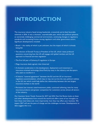 INSURANCE SECTOR TRENDS: FORECAST FOR 2017 AND 2016 YEAR END REVIEW  |  02
The insurance industry faced strong headwinds, crosswinds and (a few) favorable
tailwinds in 2016. It was a dramatic, unpredictable year, which saw political upheaval,
an extremely challenging commercial environment, continuing changes in regulatory
standards and increasing friction among regulators and other government actors.
Significant developments included:
• Brexit − the reality of which is yet unknown, but the impact of which is already
being felt
• The election of Donald Trump as President of the US, which raises profound
questions concerning how the US will engage with global markets and the US
approach to financial services regulation
• The first full year of Solvency II regulation in Europe
• Mega insurance deals agreed, then thwarted
• A dramatic acceleration in the development, deployment and investment in
insurance-oriented technology (InsurTech) by many in the industry and disruptors
who seek to transform it
• A historic “covered agreement” between the EU and the US on insurance
regulatory accommodation, which may or may not survive the new political realities
in the US, but which could help define the relationship between the two largest
insurance markets in the world
• Persistent low interest rates/investment yields, continued softening rates for many
insurance products and greater competition for customers across almost all sectors
of the industry.
Our Insurance Sector Trends: Forecast for 2017 and 2016 Year End Review looks at these
and other developments from around the world and offers some of our thoughts on
how these interrelate and, most importantly, how they may affect your business. We
expect 2017 will see the pace of change and the challenges increase. Developments to
date suggest this is so.
INTRODUCTION
 