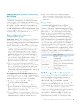 INSURANCE SECTOR TRENDS: FORECAST FOR 2017 AND 2016 YEAR END REVIEW  |  20
2016 State Elections, Insurance Commissioners
and the NAIC
The November elections yielded few new insurance
commissioners and therefore did not significantly impact the
ranks of the NAIC. The NAIC appeared to be in a defensive
posture in 2016, state insurance commissioners were responding
to a number of significant challenges, including changes in the
Federal approach to insurance regulation, while facing a number
of issues on the international front, including international capital
standards and group supervision issues within the IAIS and the
newly negotiated Covered Agreement with the EU.
Elections, Resignations and Appointments –
Commissioners and the NAIC
Gubernatorial Races. As observers of US insurance regulation
know, most commissioners are appointed by governors, so
elections can change the make-up of US insurance policy-making
bodies, including the NAIC. Regarding gubernatorial races
involving governors who can appoint insurance commissioners:
■■ Missouri: Republican Eric Greitens defeated the Democratic
candidate. As a result, the Republican candidate won the
seat that was previously held by a Democrat. Therefore,
the Democrat-appointed Director of Insurance, and former
President of the NAIC, John Huff, resigned his position on
February 6, 2017. The Acting Director is now John F. Rehagen,
who has served as director of the Division of Insurance
Company Regulation of the Department of Insurance, Financial
Institutions and Professional Registration since January 2014.
■■ New Hampshire: Republican Chris Sununu defeated the
Democratic candidate. As a result, the Republican candidate
won the seat previously held by a Democrat. Nevertheless,
there was no change to the Commissioner of Insurance as
Commissioner Roger Sevigny was reappointed in June 2013 for
a five-year term, which will end in 2018.
Insurance Commissioner Races and Resignations. In addition,
influential commissioners did not succeed in being reelected or
resigned for personal reasons unrelated to election results. Both
scenarios resulted in new state insurance commissioners.
■■ North Carolina: Republican Mike Causey defeated the
incumbent, Democrat Wayne Goodwin.
■■ Delaware: Democrat Trinidad Navarro defeated the
Republican candidate. The seat was open as a result of Mr.
Navarro defeating multiple-term Karen Weldin Stewart in the
Democratic primary in September 2016.
■■ Montana: Republican Matt Rosendale defeated the Democratic
candidate. The seat was open because Monica Lindeen, the sitting
President of the NAIC, resigned her post due to term limits.
■■ North Dakota: Republican Jon Godfread defeated the
Democratic candidate. The seat was open because Adam
Hamm, the former President of the NAIC, decided not to seek
another term.
NAIC Leadership
Although there was not a major turnover of insurance
commissioners, the NAIC leadership will look different after the
changes that took place in 2016. Former Pennsylvania Insurance
Commissioner Michael Consedine was named CEO of the NAIC,
effective February 1, 2017. Mr. Consedine succeeded former
Senator Ben Nelson, whose term as CEO ended on January
31, 2016 (notably the NAIC took a full year to fill the position).
Mr. Consedine is well known and respected in the industry,
having served as an insurance commissioner and officer of the
NAIC. When Mr. Consedine stepped down as Commissioner
of Insurance, he was the Vice President of the NAIC (hence, he
was in line to be NAIC president) and the chair of the NAIC
International Insurance Relations (G) Committee. He also served
on the Federal Advisory Committee on Insurance, which advises
the FIO, and was extremely active on the international insurance
regulatory stage. His presence at the NAIC will strengthen the
US regulatory team dealing with international and federal issues
affecting the US insurance industry.
NAIC 2016 OFFICERS
President
Ted Nickel, Wisconsin Insurance
Commissioner
President-Elect
Julie Mix McPeak, Tennessee Insurance
Commissioner
Vice President
Eric A. Cioppa, Maine Superintendent
of the Bureau of Insurance
Secretary – Treasurer
David Mattax, Texas Insurance
Commissioner
NAIC Hearings on Solvency II Implementation
At its Summer 2016 National Meeting, the NAIC’s International
Insurance Relations (G) Committee heard from a panel of
representatives from several US-based insurers who described
their companies’ adverse experiences with Solvency II
implementation, including having to confront barriers to doing
business in EU countries. Although the NAIC has not yet
announced any formal plans to address these concerns, regulators
clearly were sympathetic to the concerns of the panelists.
At the Fall 2016 National Meeting, however, the NAIC’s possible
reaction emerged during the meeting of the Reinsurance (E)
Task Force, where regulators introduced the possibility that
jurisdictions that impose barriers on US insurers related to
Solvency II would be susceptible to a possible change in their
 