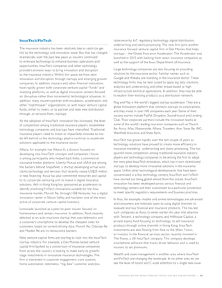 INSURANCE SECTOR TRENDS: FORECAST FOR 2017 AND 2016 YEAR END REVIEW  |  24
InsurTech/FinTech
The insurance industry has been relatively late to catch (or get
hit) by the technology and innovation wave. But that has changed
dramatically over the past few years as insurers continued
to embrace technology to enhance business operations and
opportunities. InsurTech companies and other technology
providers envision ways to bring innovation and disruption
to the insurance industry. Within this space we have seen
innovation and disruption through startups and emerging growth
companies. In addition, insurers and other financial institutions
have rapidly grown both corporate venture capital “funds” and
investing platforms, as well as digital innovation centers focused
on disruptive rather than incremental technological advances. In
addition, many insurers partner with incubators, accelerators and
other “matchmaker” organizations, or with major venture capital
funds, either to invest, or to partner and seek new distribution
through, or services from, startups.
As the adoption of InsurTech innovation has increased, the level
of competition among traditional insurance players, established
technology companies and startups have intensified. Traditional
insurance players need to invest or impactfully innovate to not
be left behind as the technology players continue to accelerate
solutions applicable to the insurance sector.
Allianz, for example, has Allianz X, a division focused on
developing new InsurTech concepts and companies. Hiscox
is among participants who helped back Indio, a commercial
insurance broker platform. Liberty Mutual and USAA are among
the backers behind Snapsheet, a startup developing virtual auto
claims technology and services that recently raised US$20 million
in new financing. Aviva has also committed resources and capital
to its corporate venturing arm to invest in digital insurance
solutions. AIA in Hong Kong has sponsored an accelerator to
identify promising FinTech innovations suitable for the Asia
insurance market. Munich Re, through HSB Ventures, has a digital
innovation center in Silicon Valley and has been one of the most
active of corporate venture capital investors.
Lemonade launched as a peer-to-peer insurer focused on
homeowners and renters insurance. In addition, Root recently
debuted as an auto insurance startup that uses telematics and
a customer’s smartphone to develop the cheapest rates for
customers based on current driving data; Munich Re, Odyssey Re
and Maiden Re are its reinsurance backers.
New venture capital firms are starting to look into the InsurTech
startup industry. For example, a Des Moines-based venture
capital firm backed by a consortium of insurance companies
from across the country is looking to make early to growth-
stage investments in innovative insurance technologies. The
firm is interested in customer engagement, core systems,
home automation, telematics, “big data” customer analytics,
cybersecurity, IoT, regulatory technology, digital distribution,
underwriting and claims processing. The new firm joins another
insurance focused venture capital firm in Des Moines that helps
startups – the Global Insurance Accelerator. The Accelerator was
launched in 2013 with backing from seven insurance companies as
well as the support of the Iowa Department of Insurance.
Large technology companies are also focusing on providing
solutions to the insurance sector. Familiar names such as
Google and Alibaba are investing in the insurance sector. These
technology firms may be best suited to apply big data solutions,
analytics and underwriting and other broad-based or high
infrastructure technical applications. In addition, they may be able
to exploit their existing products as a distribution network.
Plug and Play is the world’s biggest startup accelerator. They are a
global innovation platform that connects startups to corporations,
and they invest in over 100 companies each year. Some of their
success stories include PayPal, Dropbox, SoundHound and Lending
Club. Their corporate partners include the innovation teams at
some of the world’s leading insurance companies such as Munich
Re, Aviva, Aflac, Nationwide, Allianz, Travelers, Aon, Swiss Re, AIG,
Westfield Insurance and State Farm.
InsurTech has grown rapidly over the last couple of years as
technology solutions have proved to create more efficiency in
insurance marketing , underwriting and claims processing. This has
spurred more competition among traditional insurance industry
players and technology companies to be among the first to adopt
the next great InsurTech innovation, which has in turn incentivized
startups to develop more innovative solutions in the insurance
space. Unlike other technological developments that have been
concentrated in a few technology centers, InsurTech and FinTech
have started out being global almost from the outset. InsurTech
innovation has been developed across various financial and
technology centers and then customized to a particular jurisdiction
to meet specific regulatory requirements and business practices.
In Asia, for example, mobile and online technologies are advanced
and consumers are relatively open to using digital channels to
evaluate and buy financial and insurance products. This has led
such companies as Aviva to enter earlier this year into alliances
with Tencent, a technology company, and Hillhouse Capital, a
private equity fund focusing on technology, to sell insurance
products through online channels in Hong Kong. InsurTech
investments are also flowing from Asia to the West. Fosun,
an investor in the financial services sector, recently invested in
The Floow, a UK InsurTech company. This company develops
smartphone software that tracks driver behavior and is used by
insurers to set premiums.
Wealth and asset management is another area where InsurTech
and FinTech are changing the landscape. In no other area do we
see the level of board and C-suite attention to a single new issue.
 