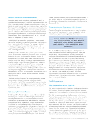 INSURANCE SECTOR TRENDS: FORECAST FOR 2017 AND 2016 YEAR END REVIEW  |  26
National Cybersecurity Incident Response Plan
President Obama issued Presidential Policy Directive #41 (US
Cyber Incident Coordination) in July 2016, which assigned DHS and
other civilian agencies lead roles and responsibilities with respect to
coordinating and responding to cyber-incidents. It also required the
Secretary of Homeland Security, in coordination with the Attorney
General, the Secretary of Defense and sector specific agencies to
produce a National Cyber Incident Response Plan (Response Plan)
providing a strategic framework for planning for and responding to
cyber-incidents, which they issued on January 18, 2017, two days
before the swearing in of President Trump.
The Response Plan is intended to implement a public-private
partnership approach to mitigating, responding to and recovering
from a cyberincident. The Response Plan reads as a detailed
articulation of the current operational coordination and
responsibilities of the US government, the private sector and
state and local governments.
The Response Plan identifies what types of cyber-incidents
should be reported to the federal government and is not limited
to attacks on critical infrastructure or impacting national or
economic security or public safety. It also covers attacks that
could be of marginal severity although on a wide scale including
attacks: resulting in a significant loss of data, system availability
or control; affecting a large number of victims; or indicating
unauthorized access to, or malicious software on, critical
information technology systems. The Response Plan creates new
voluntary reporting guidelines, which represent an expansion
beyond attacks on critical infrastructure to also cover non-critical
infrastructure that are not tied to larger national or economic
security impacts.
The Cyber Incident Response Plan has prompted some private
sector concern that the Presidential Policy Directive #41
transferred too much of the responsibility for response from the
private sector to the federal government, a concern that is likely
to resonate with the Trump Administration as it develops its
cybersecurity plans.
Cybersecurity Commission Report
In February 2016, President Obama issued an Executive Order
establishing the Commission on Enhancing Cybersecurity and
requiring the Commission to provide recommendations on
cybersecurity by December 2016. The Commission, composed
of both private sector and academic experts, issued a report
that focuses on: continued government and private sector
collaboration on developing cyber-risk management practices and
greater use of the NIST Cybersecurity Framework; streamlined
federal government roles and responsibilities over cybersecurity;
a DHS cyber-incident reporting program; and NIST guidance on
sharing of organization interdependency and supply chain risk.
Overall the report contains some helpful recommendations and is
one of many resources the Trump Administration is turning to in
formulating its cybersecurity strategy, including the cybersecurity
Executive Order.
Trump Administration Cybersecurity Policy Direction
President Trump has identified cybersecurity as an “immediate
and top priority” especially with respect to upgrading Federal
network security and protecting critical infrastructure.
Insurance is a subsector of the Financial Services
Critical Infrastructure Sector, one of the 16 Critical
Infrastructure Sectors identified by Presidential
Policy Directive 21, Critical Infrastructure Security
and Resilience.
The Trump Administration plans to take a stronger stand on
cyber-risk deterrence both by the US government and by the
private sector. The President plans to issue a cybersecurity
Executive Order on protecting and advancing the cybersecurity
and risk management of critical infrastructure and Executive
Branch departments and agencies, which will outline areas for
federal government examination and reporting within specific
timeframes. The Secretary of Defense, Secretary of Homeland
Security, the Director of the FBI, the Director of National
Intelligence are required to identify authorities and capabilities
within agencies to support critical infrastructure cybersecurity.
The Executive Order is expected to reflect the Trump
Administration’s prioritization of bolstering critical infrastructure
cybersecurity and risk management including in areas where
there are currently obstacles.
NAIC Developments
NAIC Insurance Data Security Model Law
The NAIC Cybersecurity (EX) Task Force (now the Cybersecurity
(EX) Working Group) met regularly throughout 2016 to update
regulators and interested parties on various cybersecurity topics.
The Task Force announced that the Commission on Enhancing
National Cybersecurity issued a request for information to gather
data from stakeholders on a variety of cybersecurity issues,
including on the topic of cybersecurity insurance (which was due
September 9). The highlight of the year was ongoing discussions
about the revised draft of the Insurance Data Security Model Law
(Cybersecurity Model Law), which was released for comment in
August 2016. The purpose of the Cybersecurity Model Law is
“establish the exclusive standards in [the] state for data security
and investigation and notification of a data breach applicable to
licensees.” “Licensee” is defined under the Cybersecurity Model
 