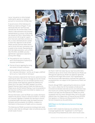 INSURANCE SECTOR TRENDS: FORECAST FOR 2017 AND 2016 YEAR END REVIEW  |  27
Law as “any person or entity licensed,
authorized to operate, or registered
pursuant to insurance laws of [the] state.”
A second version of the Cybersecurity
Model Law, dated as of August 17, was
distributed after the Task Force had
received over 40 comment letters from
industry, trade associations and consumer
representatives to a version of the model
law released last March. Nevertheless, the
second version did not garner support
from those who submitted comments. In
fact, so many interested persons wanted
to share their objections to the revised
Model Law that Chairman Adam Hamm
had to strictly limit each commenter’s time
to speak to two minutes. Representatives
from the trade associations, such as ACLI,
AIA, PCI, RAA, the IIABA and other
agent/broker organizations objected to
(among other things):
■■ The potential for lack of uniformity
due to the broad grant of authority to
insurance commissioners
■■ The lack of clarity regarding the timing
and content of breach notification
■■ Unclear definitions of terms, such as the
term “personal information,” and the use of vague, undefined
terms such as “state of the art techniques”
These commenters implored the Task Force to spend more time
reworking the draft. The common message was that the revised
Cybersecurity Model Law was not workable and that various
industry groups would vigorously oppose the Cybersecurity
Model Law in the states if the NAIC adopted it as written.
Despite Chairman Hamm’s goal to finalize the Cybersecurity
Model Law by the Fall National Meeting, it was not presented to
the Executive and Plenary Joint Committee for adoption as an
official NAIC model law.
Personal information under the Model Law includes information
related to the physical, mental or behavioral health or condition
of a consumer, regardless of whether the information amounts
to protected health information under the Health Insurance
Portability and Accountability Act (HIPAA), in addition to
information on the provision of health care to a consumer.
The Cybersecurity Model Law preserves existing private causes
of action under state law although it does not authorize any new
private causes of action.
On March 7, 2017, the Cyber Security Task Force (EX) held a
conference call on version three of the Cybersecurity Model Law.
Although the Cybersecurity Model Law appeared significantly
revised from the August 2016 version, most representatives
from the various trade organizations continued their objections
and declared their non-support of the Cybersecurity Model Law
as drafted.
Overall, although NAIC is approaching this exercise as a model
law, it seems unlikely that the final template will alleviate the
inconsistencies between state data security and notification laws
that insurers are currently required to navigate. Nevertheless it
remains to be seen how the Cybersecurity Model Law will be
incongruent with first mover individual states, such as the vastly
different New York Department of Financial Services (NYDFS)
final regulation on Cybersecurity Requirements For Financial
Services Companies (as discussed below).
NAIC Report on the Cybersecurity Insurance Coverage
Supplement
In 2015, NAIC created the Cybersecurity and Identity Theft
Coverage Supplement (the “Supplement”) to the Property
and Casualty Annual Statement for 2015, which insurers were
 