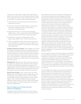 INSURANCE SECTOR TRENDS: FORECAST FOR 2017 AND 2016 YEAR END REVIEW  |  28
required to file in April 2016. In August 2016, NAIC released a
report on the information from the Supplement filed by insurers
on the cybersecurity insurance they have provided to businesses
and individuals. The report includes the following findings:
■■ Over 500 insurers provided businesses and individuals with
cybersecurity insurance.
■■ There was a market of over US$1.5 billion in direct written
premiums for coverages written as endorsements to
commercial and personal policies.
■■ Standalone cybersecurity insurance was approximately
US$515 million in direct written premiums with US$374,000 in
direct earned premiums (indicative of a growing market).
■■ Cybersecurity insurance as a package policy totaled
approximately US$933 million in direct written premiums.
■■ There are a significant number of alien surplus lines insurers
writing cybersecurity coverages that are not included in the
report since these entities are not required to submit reports
for the Supplement.
Standalone Cybersecurity Policies. Other highlights of the report
with respect to standalone cybersecurity insurance policies was
the dominance of the top 20 insurers with 95.8 percent of the
market and the top ten insurers writing 78.7 percent of the total.
Loss ratios for standalone cybersecurity insurance varied from
zero to over 500 percent, a range that the report attributed to
either poor underwriting or simply bad luck in insuring a business
that suffers a breach.
Package Policies. Slightly less than half of the insurers reporting
on cybersecurity package policies reported no premiums due to
the difficulty of breaking out cybersecurity coverage from the
overall package. Consequently, NAIC staff extrapolated the total of
US$933 million in premiums using the proportionate share of the
percentage of insurers that did report cybersecurity premiums.
Identity Theft Coverage. In 2015, insurers wrote 16.6 million
package policies including identity theft coverage, making it the
most common form of cybersecurity risk. In contrast, there
were 496,000 standalone identity theft policies, which totaled
US$21.2 million in premium (US$42 per policy). Using the
US$42 per identity theft policy premium, NAIC staff calculated
the premium of the 16.6 million package policies with identity
theft to be US$700 million.
New York Department of Financial Services
Cybersecurity Regulation
In September 2016, NYDFS proposed the most far-reaching
cybersecurity regulation in the country that would apply to all
state-licensed financial services companies, including insurance
and reinsurance companies, as well as producers and other
intermediaries (Covered Entities). The NYDFS held a public
hearing where the industry provided stark criticism of the prosed
regulation. The concerns centered around the unintended costs
to small companies and producers, which includes individuals,
as well as lack of clarity surrounding the complexities of
implementing the regulation on insurance industry-specific
information sharing systems, for example nonpublic information
shared with reinsurance pooling mechanisms and guaranty funds.
In response, the NYDFS issued a revised draft of the proposal
on December 28, 2016, which incorporated some flexibility for
a company to forego a security practice that is unnecessary to
contain risk as well as narrowed the types of data that must be
protected (Nonpublic Information). In addition, they extended
the phase-in to two years and a confidentiality provision
to protect information submitted to the NYDFS under the
regulation. Another public hearing was held after the revised
regulation was released, which revealed that the core issues
were not adequately addressed and the criticisms continued.
The NYDFS released the final regulation on February 16, 2017,
which went into effect on March 1, 2017. The final regulation was
largely unchanged from a revised draft that NYDFS circulated on
December 28, 2016.
The final regulation imposes all of the key elements of the Federal
Financial Institutions Examination Council (FFIEC) Cybersecurity
Handbook on Covered Entities. However, the regulation
overlooked the contingent, risk-based framework of the FFIEC
handbook and added specific frequency requirements for
conducting these measures in the handbook, including audits of
vendors. Furthermore, it included encryption, data security and
72 hour breach notice requirements to the NYDFS for breaches
of a very broad range of data that could simply be used to identify
an individual.
The final regulation also adopts a risk assessment requirement
and then conditions its substantive security requirements (as
opposed to governance requirements) on the conclusions of
the risk assessment. This includes, for example, the frequency
of cybersecurity reviews and testing and the use of encryption
(for which compensating controls may substitute). However,
specific requirements like the 72 hour breach notice requirement,
continue to apply to Covered Entities, and make no distinction
between licensees, regardless of whether the licensees are
considered “Critical Infrastructure” under the NIST cybersecurity
framework (as discussed above). Large banks, for example,
would face the same requirements under the rule as mid-sized
insurance companies.
 