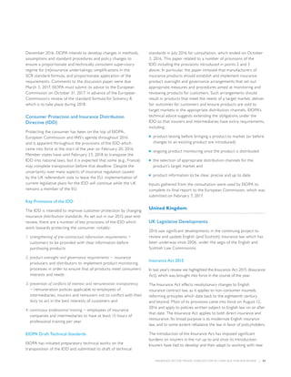 INSURANCE SECTOR TRENDS: FORECAST FOR 2017 AND 2016 YEAR END REVIEW  |  34
December 2016. EIOPA intends to develop changes in methods,
assumptions and standard procedures and policy changes to
ensure a proportionate and technically consistent supervisory
regime for (re)insurance undertakings; simplifications in the
SCR standard formula; and proportionate application of the
requirements. Comments to the discussion paper were due
March 3, 2017. EIOPA must submit its advice to the European
Commission on October 31, 2017, in advance of the European
Commission’s review of the standard formula for Solvency II,
which is to take place during 2018.
Consumer Protection and Insurance Distribution
Directive (IDD)
Protecting the consumer has been on the top of EIOPA,
European Commission and IAIS’s agenda throughout 2016
and is apparent throughout the provisions of the IDD which
came into force at the start of the year on February 20, 2016.
Member states have until February 23, 2018 to transpose the
IDD into national laws, but it is expected that some (e.g., France)
may complete transposition before that deadline. Despite the
uncertainty over many aspects of insurance regulation caused
by the UK referendum vote to leave the EU, implementation of
current legislative plans for the IDD will continue while the UK
remains a member of the EU.
Key Provisions of the IDD
The IDD is intended to improve customer protection by changing
insurance distribution standards. As set out in our 2015 year-end
review, there are a number of key provisions of the IDD which
work towards protecting the consumer, notably:
1.	strengthening of pre-contractual information requirements −
customers to be provided with clear information before
purchasing products
2.	product oversight and governance requirements − insurance
producers and distributors to implement product monitoring
processes in order to ensure that all products meet consumers’
interests and needs
3.	prevention of conflicts of interest and remuneration transparency
− remuneration policies applicable to employees of
intermediaries, insurers and reinsurers not to conflict with their
duty to act in the best interests of customers and
4.	continuous professional training − employees of insurance
companies and intermediaries to have at least 15 hours of
professional training per year.
EIOPA Draft Technical Standards
EIOPA has initiated preparatory technical works on the
transposition of the IDD and submitted its draft of technical
standards in July 2016 for consultation, which ended on October
3, 2016. This paper related to a number of provisions of the
IDD including the provisions introduced in points 2 and 3
above. In particular, the paper stressed that manufacturers of
insurance products should establish and implement insurance
product oversight and governance arrangements that set out
appropriate measures and procedures aimed at monitoring and
reviewing products for customers. Such arrangements should
result in products that meet the needs of a target market, deliver
fair outcomes for customers and ensure products are sold to
target markets in the appropriate distribution channels. EIOPA’s
technical advice suggests extending the obligations under the
IDD so that insurers and intermediaries have extra requirements,
including:
■■ product testing before bringing a product to market (or before
changes to an existing product are introduced)
■■ ongoing product monitoring once the product is distributed
■■ the selection of appropriate distribution channels for the
product’s target market and
■■ product information to be clear, precise and up to date.
Inputs gathered from the consultation were used by EIOPA to
complete its final report to the European Commission, which was
submitted on February 7, 2017.
United Kingdom
UK Legislative Developments
2016 saw significant developments in the continuing project to
review and update English (and Scottish) insurance law which has
been underway since 2006, under the aegis of the English and
Scottish Law Commissions.
Insurance Act 2015
In last year’s review we highlighted the Insurance Act 2015 (Insurance
Act), which was brought into force in the course of the year.
The Insurance Act effects revolutionary changes to English
insurance contract law, as it applies to non-consumer insureds,
reforming principles which date back to the eighteenth century
and beyond. Most of its provisions came into force on August 12,
2016 and apply to policies written subject to English law on or after
that date. The Insurance Act applies to both direct insurance and
reinsurance. Its broad purpose is to modernize English insurance
law, and to some extent rebalance the law in favor of policyholders.
The introduction of the Insurance Act has imposed significant
burdens on insurers in the run up to and since its introduction.
Insurers have had to develop and then adapt to working with new
 