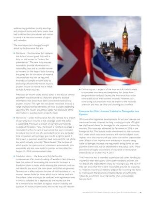 INSURANCE SECTOR TRENDS: FORECAST FOR 2017 AND 2016 YEAR END REVIEW  |  35
underwriting guidelines, policy wordings
and proposal forms and claims teams have
had to revise their procedures and retrain
to work in a new environment of rights
and remedies.
The most important changes brought
about by the Insurance Act are:
■■ Disclosure − the Insurance Act replaces
the duty of utmost good faith with a
duty on the insured to “make a fair
presentation.” The new duty requires
insureds to provide information in a
reasonably clear and accessible manner
to insurers (so the days of data dumping
are gone); but full disclosure of material
circumstances may not be required.
Insureds can comply with the duty by
disclosing sufficient information to put a
prudent insurer on notice that it needs
to make further inquiries.
Previously an insurer could avoid a policy if the duty of utmost
good faith was breached by a failure to properly disclose
information that would have been considered material by a
prudent insurer. This right has now been restricted. Instead, a
range of proportionate remedies are now available depending
upon how the insurer would have acted had disclosure of the
information in question been properly made.
■■ Warranties − under the Insurance Act, the remedy for a breach
of warranty by an insured is that coverage under the policy
is suspended. Previously a breach of warranty permanently
invalidated the policy. Now, if a breach is rectified, coverage is
reinstated. Further, breach of warranties that were intended
to reduce the risk of loss of a particular kind or at a particular
time or location will no longer give rise to a right to avoid if
the breach in question would not have increased the risk of the
loss which actually occurred. “Basis clauses,” the purpose of
which was to turn pre-contract statements automatically into
warranties, are also now invalid in policies written after the
August 12, 2016 commencement date.
■■ Fraudulent claims − the Insurance Act clarifies the
consequences of an insured making a fraudulent claim. Insurers
have the option of terminating the contract in the event a
fraudulent claim is made, while retaining the premium, and are
not liable to pay any of the claim (even parts that are genuine).
Termination is effective from the time of the fraudulent act, so
insurers remain liable for losses which occur before the fraud.
Fraudulent claims are not to be confused with legitimate claims
in which a collateral lie is deployed by the insured but the
lie is immaterial to the claim as regards insurers’ liability and
quantum. In those circumstances, the insured may still recover.
■■ Contracting out − aspects of the Insurance Act which relate
to consumer insurance are compulsory, but (aside from
the prohibition on basis clauses) the Insurance Act can be
contracted out of with business insureds. However, any
contracting out provisions must be drawn to the insured’s
attention and must be clear and unambiguous in effect.
Enterprise Act 2016 − Insurers’ Liability for Damages for Late
Payment
2016 saw other legislative developments. In last year’s review we
mentioned moves to revise the long standing principle of English
law that barred claims for damages for late payment of claims by
insurers. This issue was addressed by Parliament in 2016 in the
Enterprise Act. This statute made amendments to the Insurance
Act, under which insurance contracts will now be subject to an
implied term that insurers will pay claims due within a reasonable
time. Breach of this implied term will result in insurers being
liable to damages. Insureds are required to bring claims for late
payment within one year of settlement of the policy claim. These
provisions will apply to contracts of insurance or reinsurance
entered into on or after May 4, 2017.
The Enterprise Act is intended to penalize bad claims handling by
insurers or their third-party claims administrators. Insurers will
not breach the implied term simply by refusing to pay the claim if
they can show that there were reasonable grounds for disputing
it. However, insurers will need to prepare for it coming into force
by making sure that practices and procedures are sufficiently
robust to avoid them incurring liability of an unreasonable
late payment.
 