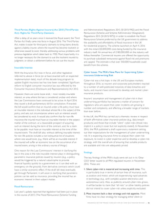 INSURANCE SECTOR TRENDS: FORECAST FOR 2017 AND 2016 YEAR END REVIEW  |  36
Third Parties (Rights Against Insurers) Act 2010 (Third Parties
Act)- Rights for Third-Party Claimants
After a delay of six years since it received the Royal assent, the Third
Parties Act finally came into force in August 2016. The Third Parties
Act, makes it easier for third-party claimants to bring claims directly
against a liability insurer, where the insured has become insolvent or
otherwise ceased to exist, thereby addressing various problems with
previous legislation which dates back to 1930. Most importantly, it is
no longer necessary for the claimant to sue the insolvent insured to
judgment, or obtain a settlement before he can sue the insurer.
Insurable Interest
With the Insurance Act now in force, and other legislation
referred to above in force (or at least enacted with an expected
implementation date), much of the decade-long program to
update English insurance law has now been completed. Significant
reform to English consumer insurance law was effected by the
Consumer Insurance (Disclosure and Representations) Act 2012.
However, there are some loose ends – most notably insurable
interest, an area where the law is considered unclear and where
the Law Commissions have continued to be active. In April 2016
they issued a draft parliamentary bill for consultation. If enacted,
the bill would confirm that an insured under a life policy must have
an insurable interest in the individual whose life is the subject of the
policy, and sets out circumstances where such an interest would
be considered to exist. It would also confirm that for non-life
insurance the insured must have an insurable interest in the subject
matter of the contract, or a reasonable prospect of acquiring
such an interest during the term of the contract, and, for a claim
to be payable, must have an insurable interest at the time of the
insured event. The draft bill also, without defining insurable interest
for non-life policies includes a non-exhaustive list of situations
where one would exist, (e.g., there will be an insurable interest if
the insured will suffer an economic loss on the occurrence of an
insured event, arising in the ordinary course of things.)
One reason for the Law Commissions’ interest in clarifying the
law in this area is the role insurable interest plays in distinguishing
parametric insurance policies issued by insurers (e.g., a policy
would be triggered by a natural catastrophe to provide
financial liquidity quickly to a government so it can deal with an
emergency on the ground), from derivative contracts which could
have a similar economic effect. If the draft bill does eventually
get through Parliament, it will assist in clarifying that parametric
policies can be valid as insurance, providing the insured has an
economic interest in their subject matter.
Flood Reinsurance
Last year’s update reported that legislation had been put in place
in the course of 2015 (The Flood Reinsurance (Scheme Funding
and Administration) Regulations 2015 (SI 2015/1902) and the Flood
Reinsurance (Scheme and Scheme Administrator Designation)
Regulations 2015 (SI 2015/1875)) in order to establish the Flood
Reinsurance Scheme preferred by the UK government to address
the availability and affordability of flood insurance in the UK
for residential property. The scheme launched on April 4, 2016
with the initial £20,000,000 costs being funded by the insurance
industry itself. An annual levy of £180,000,000 on the industry will
follow thereafter. Commercial insurers are offered the opportunity
to purchase subsidized reinsurance against flood risk and premiums
are capped. The estimate is that over 350,000 households could
benefit from the scheme.
Cyber Issues: The PRA’s New Plans for Supervising Cyber-
insurance Underwriting Risk
Cyber-risk was a hot topic in the UK and European markets
throughout 2016, as insurers and corporate policyholders reacted
to a number of well-publicized instances of data breaches and
hacks, and insurers have continued to develop and market cyber-
insurance products.
Insurers’ assumption and management of cyber-risk in their
underwriting portfolios has become a matter of concern for
regulators who are aware that cyber incidents are growing in
number and complexity, and affecting a broader range of markets
than ever before.
In the UK, the PRA has carried out a thematic review in respect
of both affirmative cyber insurance policies (e.g., data breach
products) and those that include “silent” cyber-risks (those risks
implicit in a policy’s cover but not explicitly stated). In November
2016, the PRA published a draft supervisory statement setting
out their expectations for the management of cyber underwriting
risk. It is expecting insurance firms to analyze their cyber-risk
exposure, to invest in cyber expertise and to develop a cyber-risk
strategy, with the overall aim of ensuring that suitable products
are available and risks are adequately priced.
Findings
The key findings of the PRA’s study were set out in its ‘Dear
CEO’ letter issued to all PRA regulated insurers in November
2016. These are:
1.	Silent cyber-risk is material and increasing with time. This
is particularly true in terms of certain lines of insurance, such
as aviation and motor, which are experiencing rapid advances
in technology (e.g., with complex aviation electronics and
autonomous cars). Also, as publicity around cyber-risks grows,
it will be harder to claim that “all risks” or other liability policies
did not intend to cover cyber-risk unless explicitly excluded.
2.	Most insurers lack a clear strategy and risk appetite. Most
firms have no clear strategy for managing either silent or
 