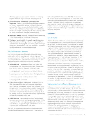 INSURANCE SECTOR TRENDS: FORECAST FOR 2017 AND 2016 YEAR END REVIEW  |  37
affirmative cyber-risk, and exposed industries are not being
targeted effectively or provided with adequate products.
3.	Insurer investment in developing cyber expertise is
insufficient. There is a lack of knowledge and expertise within
the industry to adequately develop affirmative cyber-risk
policies, a fact that is compounded by the insufficient length
of claims data and the constantly changing nature of the risks.
Insurers are failing to adequately include silent cyber-risk within
the pricing or exclusions of broader liability products.
4.	Expertise is needed. Firms’ risk management teams are lacking
in the relevant expertise to challenge the business.
5.	Third-party vendor models are at early stage development.
Major catastrophe modelling vendors have expressed their
commitment to developing fully probabilistic cyber catastrophe
models, but development is at an early stage and it may take a
few years before the first versions are available.
The Draft Supervisory Statement
The PRA’s draft supervisory statement sets out the PRA’s
expectations of firms regarding cyber underwriting risks. The
central expectation is that firms must be able to identify, quantify
and manage affirmative and silent cyber underwriting risk. The
PRA then divides its other expectations into three areas:
1.	Silent cyber-risk. The PRA expects that firms assess and
actively manage their insurance products with consideration
given to silent cyber-risk exposure, including through:
a.	making adequate capital provisions to deal with the risk
b.	adjusting premiums to reflect the risk and offering explicit cover
c.	introducing robustly worded exclusions and/or
d.	attaching specific cover limits.
2.	Cyber-risk strategy and risk appetite. The PRA expects all
firms that underwrite cyber risks or have an exposure to
silent cyber risk to create and maintain clear strategies on the
management of these risks, including a clearly articulated risk
appetite statement. Information on these strategies will be
provided to management, who will be required to sign off on
the strategy, to ensure adequate understanding and ownership
of cyber-risk coverage at board level.
3.	Cyber expertise. The PRA expects firms to demonstrate a
continued commitment to developing their knowledge of cyber
insurance risk. This knowledge should be fully aligned to the
level of risk and any growth targets in the field and should exist
in business, risk management and audit teams.
The PRA has invited interested parties to submit their views
on the proposed supervisory statement, and a final version is
likely to be published in the course of 2017. In the meantime,
UK insurers should be reviewing policies for exposure to silent
cyber-risks (considering whether that risk has been adequately
included in pricing or covered in exclusions) and investing in
cyber expertise in underwriting, risk management and audit, so
that this important developing exposure and business line can be
properly understood and managed in accordance with insurers’
regulatory obligations.
Germany
Run-off market
The run-off market in Germany has seen recent activity mostly
for non-life portfolios and increasingly transactions concerning
life portfolios. For non-life business, run-off focuses on policies
with long-tail-risks such as motor vehicle liability; employer and
employers’ liability; and asbestos, pollution and health risks. In
the life business a significant number of insurance companies
have stopped selling so-called classical life insurance policies
with a guaranteed minimum interest rate due to Solvency II
implementation and the low interest rate environment. Many
insurance companies are now looking to divest these life run-
off portfolios by selling portfolios or insurance companies;
reinsurance solutions or other forms of alternative risk transfer.
The transfers of portfolios and insurance companies have to
be approved by BaFin. Historically, BaFin has been very critical
of run-off transactions (particularly life) and has approved only
selected transactions after a lengthy and complicated approval
process. For example, one company obtained approval for their
€2.6 billion life insurance portfolio transfer signed in 2015 only
at the end of 2016. Another company recently signed a life
insurance run-off deal valued at €3 billion, for which approval is
still pending. All in all, the market expects the volume of run-off
transactions to double over the next few years.
Supplementary Interest Reserve (Zinszusatzreserve)
In the current low interest rate environment, German life
insurance companies, as well as other EEA life insurers, face a
particular issue as a result of the Solvency II framework. Insurance
companies have to set aside additional risk capital to cover the
interest rate risk deriving from classical life insurance policies with
a minimum guaranteed interest rate exceeding market interest
rates. The amount of funds to be held as supplementary interest
reserve increases significantly each year, as long as the overall
interest rates remain low. In 2015, additional funds held for the
supplementary interest reserve amounted to approximately
€10 billion. The funds contributed to the supplementary
interest reserve since 2011 were more than €30 billion. In
comparison, the total equity of German insurance companies was
approximately €15 billion.
 
