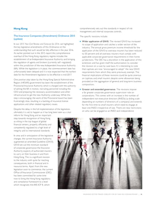 INSURANCE SECTOR TRENDS: FORECAST FOR 2017 AND 2016 YEAR END REVIEW  |  41
Hong Kong
The Insurance Companies (Amendment) Ordinance 2015
(update)
In our 2015 Year End Review and Forecast for 2016, we highlighted
the key legislative amendments of this Ordinance on the
understanding that such would be fully effective in the year 2016.
As earlier pointed out in the 2015 report this comprehensive
overhaul of the Hong Kong regulatory regime includes the
establishment of an Independent Insurance Authority and bringing
the regulation of agents and brokers (currently self -regulated)
within the jurisdiction of the new Independent Insurance Authority
(IIA). While the legislation is in place, the commencement date has
unfortunately been delayed and it is now expected that the earliest
date for the Amendment legislation to be effective is mid-2017.
One positive step taken by the Hong Kong Special Administrative
Region (HKSAR) government has been the establishment of the
Provisional Insurance Authority which is charged with the authority
of setting the IIA in motion, recruiting personnel including the
CEO and preparing the necessary accommodation and other
infrastructure to get the new Authority underway. While this
step is encouraging; the work of the Provisional board has been
frustratingly slow, resulting in a backlog of insurance license
applications and other related regulatory issues.
Despite the delay in the full implementation of the legislation,
ultimately it is set to happen as it has long been seen as a vital
reform for Hong Kong and an important
step towards recognition of Hong Kong
as sitting in the top league of global
financial centers, properly, efficiently and
competently regulated to a high level of
integrity and to international standards.
In view and in anticipation of the legislative
changes, the current Insurance Authority
augmented an amended Guideline (GN10).
GN10 set out the minimum standard
of corporate governance the Insurance
Authority expects of authorized insurers
to carry on their business in and from
Hong Kong. This is a significant revision
to the industry with quite far reaching
consequences, both in financial and in
resource terms. Apart from the new
legislation soon to commence, the current
Office of Insurance Commissioner (OIC)
has been committed for some time
now to bring the Hong Kong regulatory
and compliance framework to a level
which recognizes the IAIS ICP 8, which
comprehensively sets out the standards in respect of risk
management and internal corporate controls.
The specific revisions include:
■■ Wider application of GN10. The revised GN10 has increased
its scope of application and catches a wider section of the
industry. The annual gross premium income threshold for the
application of the GN10 to overseas insurers has been reduced
to 50 percent and all overseas insurers must comply with
applicable corporate governance requirements in their home
jurisdictions. The OIC has a discretion in the application of this
extension and has given itself the authorization to consider
the revision on a case by case basis. It is interesting to note
that captives are now “encouraged to adopt” the new GN10
requirements from which they were previously exempt. The
financial implications of these revisions could be quite onerous
on captives and small insurers despite some allowances being
provided on the aggregation of general and long-term business
composition.
■■ Greater and extended governance. The revisions impose
a far greater corporate governance supervision role on
corporations. This comes with an increase in the number of
independent non-executive directors (INEDs) (a sliding scale
depending on numbers of directors of a company) and extends
for the first time to small insurers which need to engage at
least one INED irrespective of size. There are new restrictions
on who can be engaged as an INED and independence
 