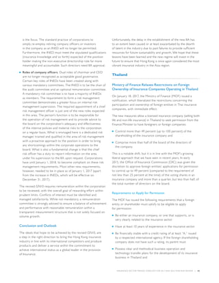 INSURANCE SECTOR TRENDS: FORECAST FOR 2017 AND 2016 YEAR END REVIEW  |  42
is the focus. The standard practice of corporations to
simply re-employ retiring company officers or investors
in the company as an INED will no longer be permitted.
Furthermore, the INED must meet the stipulated qualifications
(insurance knowledge and so forth) expected of the position
holder making the non-executive directorship role far more
meaningful and accountable. Such directors need IIA approval.
■■ Roles of company officers. Dual roles of chairman and CEO
are no longer recognized as acceptable good governance.
Certain key roles of INEDs have been created along with
various mandatory committees. The INED is to be the chair of
the audit committee and an optional remuneration committee.
A mandatory risk committee is to have a majority of INEDs
as members. The requirement to form a risk management
committee demonstrates a greater focus on internal risk
management supervision. The required appointment of a chief
risk management officer is just one of the new roles expected
in this area. The person’s function is to be responsible for
the operation of risk management and to provide advice to
the board on the corporation’s adequacy and effectiveness
of the internal policies and material risks to the corporation
on a regular basis. What is envisaged here is a dedicated risk
manager, trained and qualified in the area of risk management
with a proactive approach to the position in order to bring
any shortcomings within the corporate operations to the
board. What is also a fundamental change is that the chief
risk officer has a duty to report information on the area
under his supervision to the IIA upon request. Corporations
have until January 1, 2018, to become compliant on these risk
management requirements. Most other new requirements,
however, needed to be in place as of January 1, 2017 (apart
from the increase in INEDs, which will be effective on
December 31, 2017).
The revised GN10 requires remuneration within the corporation
to be reviewed, with the overall goal of rewarding effort within
prudent limits. Conflicts of interest must be identified and
managed satisfactorily. While not mandatory, a remuneration
committee is strongly advised to ensure a balance of achievement
and performance with reasonable remuneration within a
transparent measurement structure that is not solely focused on
volume growth.
Conclusion and Outlook
The ideals that hope to be achieved by the revised GN10, are
a step in the right direction to bring the Hong Kong insurance
industry in line with its international competitors and produce
products and deliver a service within the commitment to
achieve international status as a global leader in the provision
of Insurance.
Unfortunately, the delay in the establishment of the new IIA has
to an extent been caused or at least exacerbated by the dearth
of talent in the industry due to past failures to provide sufficient
resources for future sustainability and growth. We hope that these
lessons have been learned and the new regime will invest in the
future to ensure that Hong Kong is once again considered the most
vibrant insurance industry in the Asia region.
Thailand
Ministry of Finance Relaxes Restrictions on Foreign
Ownership of Insurance Companies Operating in Thailand
On January 18, 2017, the Ministry of Finance (MOF) issued a
notification, which liberalized the restrictions concerning the
participation and ownership of foreign entities in Thai insurance
companies, with immediate effect.
The new measures allow a licensed insurance company (selling both
life and non-life insurance) in Thailand to seek permission from the
Finance Minister to have foreigners or foreign companies:
■■ Control more than 49 percent (up to 100 percent) of the
shareholding of the insurance company and
■■ Comprise more than half of the board of the directors of
the company.
This is a notable shift, but it is in line with the MOF’s growing
liberal approach that we have seen in recent years. In early
2015, the Office of Insurance Commission (OIC) was given the
discretion to approve foreign entities’ applications for permission
to control up to 49 percent (compared to the requirement of
not less than 25 percent at the time) of the voting shares in an
insurance company and more than a quarter, but less than half, of
the total number of directors on the board.
Requirements to Apply for Permission
The MOF has issued the following requirements that a foreign
entity or shareholder must satisfy to be eligible to apply
for permission:
■■ Be either an insurance company, or one that supports, or is
very clearly related to the insurance sector
■■ Have at least 10 years of experience in the insurance sector
■■ Be financially stable with a credit rating of at least “A,” issued
by a respected international agency. If the foreign shareholding
company does not have such a rating, its parent must
■■ Possess clear and methodical business operation and
technology transfer plans for the development of its insurance
business in Thailand and
 