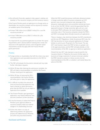 INSURANCE SECTOR TRENDS: FORECAST FOR 2017 AND 2016 YEAR END REVIEW  |  43
■■ Be sufficiently financially capable to help support, stabilize and
develop its Thai insurance company and the insurance industry.
If the Finance Minister grants an application to a foreign entity or
shareholder, the insurance company will be required to maintain
an available capital of the following:
■■ At least THB1 billion (circa US$28.3 million) for a non-life
insurance provider or
■■ At least THB4 billion (circa US$113.3 million) for a life
insurance provider.
It is important for any potential applicants to consider the capital
requirements well in advance before investing time, money and
resources in the application process, even though the capital
requirements would only apply after the Finance Minister
grants permission.
Timeline
■■ Foreign entities or shareholders that fulfil the criteria may send
their applications and associated documents to the OIC for
consideration.
■■ The OIC will evaluate the documents received and may make
further information requests.
■■ Within 90 days after deeming the submissions complete, the
OIC will make a recommendation on whether the Finance
Minister should grant the application.
■■ Within 90 days of receiving the OIC’s
recommendation, the Finance Minister
will either grant or deny the application.
■■ It is difficult to predict the amount of
time and resources that applicants may
have to devote to obtain permission,
given that the MOF has not yet made its
application form available.
■■ The Finance Minister, upon granting an
application, may impose additional rules
and time conditions at their discretion.
■■ It may be necessary to obtain the Finance
Minister’s prior approval, before an
insurance company makes any material
changes to its shareholding structure.
■■ At this time, there is no way of
determining whether the application
process will indeed function efficiently
and within the prescribed timelines.
Conclusion and Forecast
When the MOF issued the previous notification allowing increases
in foreign ownership rights of insurance companies up to 49
percent, many insurance companies took advantage of this
allowance, made applications and successfully received permission
to do so from the OIC. While it cannot be guaranteed that the
approved increases in foreign ownership rights will carry over
to the latest MOF notification, the recent relaxation of foreign
ownership rules in Thai insurance companies indicate the MOF’s
and OIC’s increasingly liberal attitudes towards such applications.
There is, however, a key distinction between the 2015 amendments
and the new 2017 Regulations. Under the previous 2015 rules, the
OIC had discretion to review and grant applications for foreign
entities to control up to 49 percent of a Thai insurer. The new
2017 rules however, require the MOF to take on a greater role
in the approval process; and the MOF ultimately decides, on the
recommendation of the OIC, to approve or decline an application.
Overall, the new 2017 rules represent a step forward for the
insurance industry in Thailand as the country further opens its
economy to foreign investment. It remains to be seen whether
the MOF intends to conduct an intense scrutiny into the
recommendations of the OIC, or whether it will merely follow the
advice of the OIC.
 