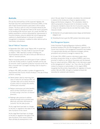 INSURANCE SECTOR TRENDS: FORECAST FOR 2017 AND 2016 YEAR END REVIEW  |  45
Australia
016 saw the continued focus of the corporate regulator, the
Australian Securities and Investment Commission (ASIC), on the
sale of retail insurance products, particularly in the no-advice
context. This focus came at a time of increased interest by the
media in relation to the approach taken by life insurers and banks
to the handling of life insurance claims. As a result, the ASIC has
publicly expressed its concerns and pushed for improvements in
insurance company culture to address the risk of inappropriate,
unethical or unlawful behavior on the part of a company’s
management or employees, in addition to other reforms such as
intermediary remuneration.
Sale of “Add-on” Insurance
In September 2016, ASIC issued “Report 492: A market that
is failing consumers: The sale of add-on insurance through
car dealers.” ASIC reported a number of findings and
recommendations about the sale of what are referred to as
“add-on” insurance policies.
Add-on insurance policies are sold at point of sale in addition
to the sale of other products or goods. Examples are the sale
of consumer credit or payment protection insurance at the time
that a consumer loan is arranged, including a loan to acquire a
motor vehicle.
In Report 492, ASIC provided a number of suggestions for
improvements that insurers should introduce in the sale of these
products, including:
■■ Deliver better value by improving claim
ratios. If ratios do not improve ASIC will
“consider steps such as public disclosure
of claims ratios to increase the visibility
of these poor outcomes.”
■■ Reduce commissions and other benefits
paid to product distributors and pass
on those savings in the form of reduced
premiums.
■■ Redesign sales practices to address
behavioral biases and to provide more
effectively and timely information to
consumer into the sales process.
At this stage there have been no changes
to the laws or regulations that apply to the
sale of products of this nature.
At this stage there have been no changes
to the laws or regulations that apply to the
sale of products of this nature; however,
there will likely be developments in this
area in the year ahead. For example, consultation has commenced
in relation to the introduction of laws to regulate product
design and distribution obligations. This consultation relates to
reforms proposed by the government to introduce a number
of measures intended to reduce the risk of consumers acquiring
or being mis-sold products that do not meet their needs. These
measures include:
■■ Introduction of a principles-based product design and distribution
obligation and
■■ Amending the law to give the ASIC product intervention power.
Risk Management Systems
Under Australian Prudential Regulation Authority (APRA)
prudential standard CPS 220: Risk Management, a general or life
insurer must maintain a risk management framework that enables
it to appropriately develop and implement strategies, policies,
procedures and controls to manage its material risks.
In October 2016, APRA issued an information paper about
providing, among other things, an outline of APRA’s supervisory
priorities in relation to risk culture. Consistent with the thematic
focus on culture and ethics, APRA refers in the information paper
to the management of “conduct” risk. That is the risk of harmful
conduct to investors or policyholders. In this regard, APRA
recognizes that the primary responsibility for regulation of insurer
conduct falls with ASIC, through its mandate to ensure fair
outcomes for customers and investors.
 