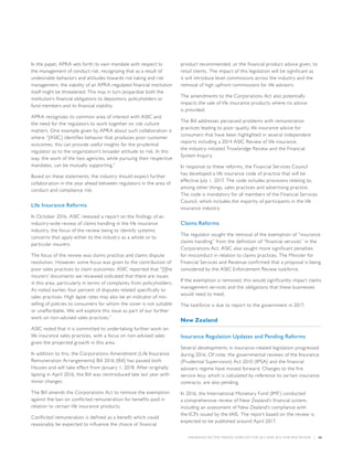INSURANCE SECTOR TRENDS: FORECAST FOR 2017 AND 2016 YEAR END REVIEW  |  46
In the paper, APRA sets forth its own mandate with respect to
the management of conduct risk, recognizing that as a result of
undesirable behaviors and attitudes towards risk taking and risk
management, the viability of an APRA-regulated financial institution
itself might be threatened. This may in turn jeopardize both the
institution’s financial obligations to depositors, policyholders or
fund members and its financial stability.
APRA recognizes its common area of interest with ASIC and
the need for the regulators to work together on risk culture
matters. One example given by APRA about such collaboration is
where “[ASIC] identifies behavior that produces poor customer
outcomes, this can provide useful insights for the prudential
regulator as to the organization’s broader attitude to risk. In this
way, the work of the two agencies, while pursuing their respective
mandates, can be mutually supporting.”
Based on these statements, the industry should expect further
collaboration in the year ahead between regulators in the area of
conduct and compliance risk.
Life Insurance Reforms
In October 2016, ASIC released a report on the findings of an
industry-wide review of claims handling in the life insurance
industry, the focus of the review being to identify systemic
concerns that apply either to the industry as a whole or to
particular insurers.
The focus of the review was claims practice and claims dispute
resolution. However, some focus was given to the contribution of
poor sales practices to claim outcomes. ASIC reported that “[t]he
insurers’ documents we reviewed indicated that there are issues
in this area, particularly in terms of complaints from policyholders.
As noted earlier, four percent of disputes related specifically to
sales practices. High lapse rates may also be an indicator of mis-
selling of policies to consumers for whom the cover is not suitable
or unaffordable. We will explore this issue as part of our further
work on non-advised sales practices.”
ASIC noted that it is committed to undertaking further work on
life insurance sales practices, with a focus on non-advised sales
given the projected growth in this area.
In addition to this, the Corporations Amendment (Life Insurance
Remuneration Arrangements) Bill 2016 (Bill) has passed both
Houses and will take effect from January 1, 2018. After originally
lapsing in April 2016, the Bill was reintroduced late last year with
minor changes.
The Bill amends the Corporations Act to remove the exemption
against the ban on conflicted remuneration for benefits paid in
relation to certain life insurance products.
Conflicted remuneration is defined as a benefit which could
reasonably be expected to influence the choice of financial
product recommended, or the financial product advice given, to
retail clients. The impact of this legislation will be significant as
it will introduce level commissions across the industry and the
removal of high upfront commissions for life advisors.
The amendments to the Corporations Act also potentially
impacts the sale of life insurance products where no advice
is provided.
The Bill addresses perceived problems with remuneration
practices leading to poor quality life insurance advice for
consumers that have been highlighted in several independent
reports including a 2014 ASIC Review of life insurance,
the industry initiated Trowbridge Review and the Financial
System Inquiry.
In response to these reforms, the Financial Services Council
has developed a life insurance code of practice that will be
effective July 1, 2017. The code includes provisions relating to,
among other things, sales practices and advertising practice.
The code is mandatory for all members of the Financial Services
Council, which includes the majority of participants in the life
insurance industry.
Claims Reforms
The regulator sought the removal of the exemption of “insurance
claims handling” from the definition of “financial services” in the
Corporations Act. ASIC also sought more significant penalties
for misconduct in relation to claims practices. The Minister for
Financial Services and Revenue confirmed that a proposal is being
considered by the ASIC Enforcement Review taskforce.
If the exemption is removed, this would significantly impact claims
management services and the obligations that these businesses
would need to meet.
The taskforce is due to report to the government in 2017.
New Zealand
Insurance Regulation Updates and Pending Reforms
Several developments in insurance-related legislation progressed
during 2016. Of note, the governmental reviews of the Insurance
(Prudential Supervision) Act 2010 (IPSA) and the financial
advisers regime have moved forward. Changes to the fire
service levy, which is calculated by reference to certain insurance
contracts, are also pending.
In 2016, the International Monetary Fund (IMF) conducted
a comprehensive review of New Zealand’s financial system,
including an assessment of New Zealand’s compliance with
the ICPs issued by the IAIS. The report based on the review is
expected to be published around April 2017.
 