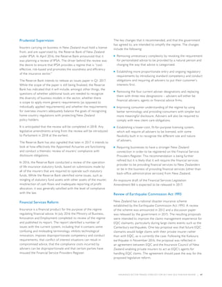 INSURANCE SECTOR TRENDS: FORECAST FOR 2017 AND 2016 YEAR END REVIEW  |  47
Prudential Supervision
Insurers carrying on business in New Zealand must hold a license
from, and are supervised by, the Reserve Bank of New Zealand
under IPSA. In April 2016, the Reserve Bank announced that it
was planning a review of IPSA. The driver behind the review was
the desire to ensure that IPSA provides a regime that is “cost-
effective, risk-based and promotes the soundness and efficiency
of the insurance sector.”
The Reserve Bank intends to release an issues paper in Q1 2017.
While the scope of the paper is still being finalized, the Reserve
Bank has indicated that it will include, amongst other things, the
questions of whether additional tools are needed to recognize
the diversity of business models in the sector, whether there
is scope to apply more generic requirements (as opposed to
individually applied requirements) and whether the requirements
for overseas insurers adequately balance the goals of recognizing
home country regulations with protecting New Zealand
policy holders.
It is anticipated that the review will be completed in 2018. Any
legislative amendments arising from the review will be introduced
to Parliament in 2018 at the earliest.
The Reserve Bank has also signalled that later in 2017 it intends to
look at how effectively the Appointed Actuaries are functioning
and conduct a thematic review of insurers’ compliance with
disclosure obligations.
In 2016, the Reserve Bank conducted a review of the operation
of life insurance statutory funds, based on submissions made by
all of the insurers that are required to operate such statutory
funds. While the Reserve Bank identified some issues, such as
mingling of statutory fund assets with other assets of the insurer,
misdirection of cash flows and inadequate reporting of profit
allocation, it was generally satisfied with the level of compliance
with the law.
Financial Services Reform
Insurance is a financial product for the purpose of the regime
regulating financial advice. In July 2016 the Ministry of Business,
Innovation and Employment completed its review of the regime
and published its report. The report identified a number of
issues with the current system, including that it contains some
confusing and misleading terminology, inhibits technological
innovation, imposes disproportionate competency and conduct
requirements, that conflict of interest situations can result in
compromised advice, that the compliance costs incurred by
advisers can be disproportionate and that certain parties have
misused the Financial Service Providers Register.
The key changes that it recommended, and that the government
has agreed to, are intended to simplify the regime. The changes
include the following:
■■ Removing unnecessary complexity by revoking the requirement
for personalized advice to be provided by a natural person and
changing the way that advice is categorized.
■■ Establishing more proportionate entry and ongoing regulatory
requirements by introducing standard competency and conduct
obligations and requiring all advisers to put their customer’s
interests first.
■■ Removing the four current adviser designations and replacing
them with three new designations – advisers will either be
financial advisers, agents or financial advice firms.
■■ Improving consumer understanding of the regime by using
better terminology and providing consumers with simpler but
more meaningful disclosure. Advisers will also be required to
comply with new client care obligations.
■■ Establishing a lower-cost, fit-for-purpose licensing system,
which will require all advisers to be licensed, with some
flexibility built in to recognize the different size and nature
of advisers.
■■ Requiring businesses to have a stronger New Zealand
connection in order to be registered on the Financial Service
Providers Register. This recommendation is being further
refined but it is likely that it will require the financial services
provider to be providing financial services to New Zealanders
or be in the business of providing financial services (other than
back-office administrative services) from New Zealand.
An exposure draft of the Financial Services Legislation
Amendment Bill is expected to be released in 2017.
Review of Earthquake Commission Act 1993
New Zealand has a national disaster insurance scheme
established by the Earthquake Commission Act 1993. A review
of the scheme was announced in 2012 and a discussion paper
was released by the government in 2015. The resulting proposals
were intended to improve the claims management experience for
EQC claimants, particularly during large claims events such as the
Canterbury earthquakes. One key proposal was that future EQC
claimants would lodge claims with their private insurer rather
than with EQC, as is currently the case. Following the Kaikoura
earthquake in November 2016, the proposal was reflected in
an agreement between EQC and the Insurance Council of New
Zealand enabling private insurers to act as EQC’s agents for
handling EQC claims. The agreement should pave the way for the
proposed legislative reform.
 