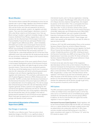 INSURANCE SECTOR TRENDS: FORECAST FOR 2017 AND 2016 YEAR END REVIEW  |  05
Brexit Shocker
The insurance industry entered 2016 anticipating an active, but not
dramatic year in terms of legal, regulatory and commercial matters.
All eyes were on Europe as Solvency II went live on January 1,
2016, and the further work that was expected to be done on
international capital standards, systemic risk regulation and other
matters. Then came the United Kingdom referendum on June 23,
2016, when Britain voted to exit the European Union. Few saw
Brexit coming. It resulted in significant immediate changes, as David
Cameron, the British Prime Minister, stepped down, and Lord
Jonathan Hill, the influential head of the European Commissions’
Financial Stability, Financial Services and Capital Markets Union
unit resigned his post (effective July 2016) – which immediately
eliminated a pro London voice concerning EU financial services
regulations. Theresa May succeeded David Cameron as Prime
Minister and immediately announced that “Brexit meant Brexit.”
In January 2017, Prime Minister May announced a hard-exit – a
12-point plan for a clean break between the UK. At the time of the
referendum result, how and when the UK would practically exit the
EU was not known. Moreover, the impact to the insurance industry
was not immediately understood.
A more detailed discussion of the issues raised by Brexit is found
in the European Developments section of this Insurance Forecast,
but it is clear that the effects will ripple through all corners of the
insurance industry. There are also many unanswered questions.
The UK was one of the leading voices in the EU, but it is uncertain
what the UK’s relationship with the EU will be like going forward,
including its role and influence regarding financial services
regulation and market access. This uncertainty could extend to the
UK’s Prudential Regulation Authority’s (PRA) influence and role
at the IAIS. The PRA currently chairs the Executive Committee of
the International Association of Insurance Supervisors (IAIS) and
has traditionally been one of its leading voices. This role has always
been enhanced because of the UK’s role and relationship with EU
regulators generally. Similarly, questions arise regarding the UK’s
commercial and regulatory relationship with the US. Traditionally,
the UK and the US have had a very strong regulatory relationship.
But over the past few years, this has changed, in the midst of
growing tensions between EU and US financial services regulators.
Brexit could open the opportunity to reset this relationship –
perhaps with benefits to both countries.
International Association of Insurance
Supervisors (IAIS)
Key Changes in Leadership
The IAIS is at an inflection point. There are some critical
leadership changes at the IAIS, it is at a significant phase of
its work on developing an international capital standard for
international insurers, and it is, like any organization, reviewing
its priorities and goals. The IAIS began 2016 without the services
of its Deputy Secretary General, George Brady, who resigned
his position at the end of 2015. Then, as anticipated, Secretary
General Yoshihiro Kawai announced in the fall that he will
step down after 14 years as Secretary General. Many cannot
remember a time when Mr. Kawai was not the General Secretary
of the IAIS. Additionally, the US Federal Insurance Office (FIO)
Director, Michael McRaith, who was a member of the IAIS
Executive Committee and Chair of the Technical Committee,
stepped down, effective January 20,2017. These changes, and
others, have opened up the opportunity, and need, for others to
lead and direct the IAIS.
In February 2017, the IAIS named Jonathan Dixon as the successor
Secretary-General. Dixon has served as Deputy Executive
Officer of the South African financial services regulator, the South
African Financial Services Board, since 2008. Dixon also held a
number of leadership positions at the IAIS, including serving on
the Executive Committee since 2009 and serving as Chair of the
Implementation Committee since 2012. Mr. Dixon will become
Secretary-General following the IAIS annual conference in Kuala
Lumpur, Malaysia in November 2017.
It remains to be seen what the impact of the resignations
described above will be on the current initiatives of the IAIS (i.e.,
Common Framework for the Supervision of Internationally Active
Insurance Groups (ComFrame) and Insurance Capital Standards
(ICS), as discussed below). With regard to FIO, its future at the
IAIS, and generally, is unclear. Even if the FIO Director will be
replaced, it still remains to be seen how US domestic policy will
affect the power of the FIO Director and his or her ability to
perform on the international stage. Further, it remains to be seen
whether the replacement will be dynamic enough to gain entry
into the positions of authority within the IAIS.
IAIS Updates
The IAIS continued to expand its agenda and regulatory reach
in 2016, but shifted its focus and slowed its pace in certain key
areas such as: (i) ComFrame and (ii) consolidated group capital
standards for internationally active insurance groups (IAIGs).
In addition, for the first time the IAIS sent signals that market
regulation is now on its agenda.
International Insurance Capital Standards. Global regulators, led
by the Financial Stability Board (FSB) and the IAIS, are continuing
work on a capital standard that will apply to global insurers that
are determined to be systemically important. In 2016, these
activities included continued field testing and, in July 2016, a
public consultation with respect to “ICS Version 1.0,” which the
ICS intends to adopt in 2017.
 