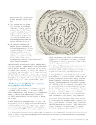 INSURANCE SECTOR TRENDS: FORECAST FOR 2017 AND 2016 YEAR END REVIEW  |  54
entities may not reflect the actuarial or
economic measure of the risk of each
entity
■■ There are issues with the captive’s
claims procedures or management.
For example, the captive may fail to
comply with some or all of the laws
or regulations applicable to insurance
companies in the jurisdiction in
which the captive is chartered; in the
jurisdiction(s) in which the captive is
subject to regulation because of the
nature of its business, or both or
■■ The captive may not have capital
adequate to assume the risks that the
purported insurance contract transfers
from the insured, may invest its capital
in illiquid or speculative assets not
usually held by insurance companies
and/or may loan or otherwise transfer
its capital to the insured, entities
affiliated with the insured, the owners of the insured or
persons related to the owners.
Persons who enter into transactions of interest under the Notice
on or after November 2, 2006 must file disclosure statements with
their tax returns or amended tax returns, while both such persons
and material advisors who make a tax statement with respect to the
identified micro-captive transactions must file disclosures with the
Office of Tax Shelter Analysis.6
For transactions within the scope of
the Notice that became a transaction of interest after the filing of a
taxpayer’s tax return, the deadline for making such disclosures was
originally January 30, 2017, but was extended to May 1, 2017.7
2016 Private Letter Ruling Article – Insurance or not:
Insurance Risk vs. Investment Risk
In early 2016, the IRS published two private letter rulings (PLR
201609008 and PLR 201613016), each of which revoked the
federal tax-exempt status under Section 501(c)(15) of the Internal
Revenue Code of a captive foreign insurance company that
the IRS concluded was not an “insurance company” for federal
tax purposes.
In order to qualify as an “insurance company,” the primary and
predominant activity of the taxpayer must be issuing insurance or
annuity contracts or reinsuring risks underwritten by insurance
companies. According to applicable case law, to be treated as
an insurance contract for US federal tax purposes, a policy must
contain four elements: (1) risk shifting, (2) risk distribution, (3)
insurance in the commonly accepted sense and (4) “insurance
risk.” Insurance risk covers a fortuitous event or hazard and not
merely a timing or investment risk.
In the Rulings, the IRS considered each of these elements and
concluded that the primary and predominant business of the
respective taxpayers was not insurance since the contracts issued
lacked insurance risks and the requisite distribution of risk.
In analyzing whether the risk covered by each of the contracts
in the Rulings was an insurance risk, the IRS considered all of the
facts and circumstances, including the fact that the purported
insurer in the Rulings was a captive insurer. Specifically, when
delineating between insurance risk and business or investment
risk, the IRS has considered things such as the ordinary activities
of a business, the typical activities and obligations of running a
business, whether an action covered by a policy is in the control
of the insured within a business context, whether the economic
risk involved is a market risk in the business environment,
whether the insured is required by law to pay for the covered
claim, and whether the action at issue is willful or inevitable.
The taxpayers in the Rulings offered rather sophisticated lines
of insurance products to affiliated businesses in addition to the
more traditional products. For instance, insureds could protect
themselves against the costs of suffering a public relations crisis,
having to comply with new regulations, and even losing a key
customer or major business relationship. The IRS held that
6. The Notice requires detailed information disclosure on IRS Form 8886, Reportable Transaction Disclosure Statement, by participants in transactions with certain micro-
captives, and requires that material advisors to any affected micro-captive must disclose certain information on IRS Form 8918, Material Advisor Disclosure Statement.
7. See Notice 2017-8, 2017-3 I.R.B. 1.
 