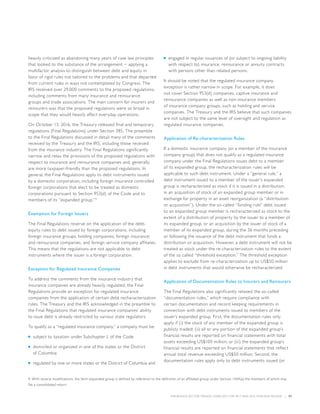 INSURANCE SECTOR TRENDS: FORECAST FOR 2017 AND 2016 YEAR END REVIEW  |  57
heavily criticized as abandoning many years of case law principles
that looked to the substance of the arrangement − applying a
multifactor analysis to distinguish between debt and equity in
favor of rigid rules not tailored to the problems and that departed
from current rules in ways not contemplated by Congress. The
IRS received over 29,000 comments to the proposed regulations,
including comments from many insurance and reinsurance
groups and trade associations. The main concern for insurers and
reinsurers was that the proposed regulations were so broad in
scope that they would heavily affect everyday operations.
On October 13, 2016, the Treasury released final and temporary
regulations (Final Regulations) under Section 385. The preamble
to the Final Regulations discussed in detail many of the comments
received by the Treasury and the IRS, including those received
from the insurance industry. The Final Regulations significantly
narrow and relax the provisions of the proposed regulations with
respect to insurance and reinsurance companies and, generally,
are more taxpayer-friendly than the proposed regulations. In
general, the Final Regulations apply to debt instruments issued
by a domestic corporation, including foreign insurance controlled
foreign corporations that elect to be treated as domestic
corporations pursuant to Section 953(d) of the Code and to
members of its “expanded group.”9
Exemption for Foreign Issuers
The Final Regulations reserve on the application of the debt-
equity rules to debt issued by foreign corporations, including
foreign insurance groups; holding companies; foreign insurance;
and reinsurance companies, and foreign service company affiliates.
This means that the regulations are not applicable to debt
instruments where the issuer is a foreign corporation.
Exception for Regulated Insurance Companies
To address the comments from the insurance industry that
insurance companies are already heavily regulated, the Final
Regulations provide an exception for regulated insurance
companies from the application of certain debt recharacterization
rules. The Treasury and the IRS acknowledged in the preamble to
the Final Regulations that regulated insurance companies’ ability
to issue debt is already restricted by various state regulators.
To qualify as a “regulated insurance company,” a company must be:
■■ subject to taxation under Subchapter L of the Code
■■ domiciled or organized in one of the states or the District
of Columbia
■■ regulated by one or more states or the District of Columbia and
■■ engaged in regular issuances of (or subject to ongoing liability
with respect to) insurance, reinsurance or annuity contracts
with persons other than related persons.
It should be noted that the regulated insurance company
exception is rather narrow in scope. For example, it does
not cover Section 953(d) companies, captive insurance and
reinsurance companies as well as non-insurance members
of insurance company groups, such as holding and service
companies. The Treasury and the IRS believe that such companies
are not subject to the same level of oversight and regulation as
regulated insurance companies.
Application of Re-characterization Rules
If a domestic insurance company (or a member of the insurance
company group) that does not qualify as a regulated insurance
company under the Final Regulations issues debt to a member
of its expanded group, the recharacterization rules will be
applicable to such debt instrument. Under a “general rule,” a
debt instrument issued to a member of the issuer’s expanded
group is recharacterized as stock if it is issued in a distribution,
in an acquisition of stock of an expanded group member or in
exchange for property in an asset reorganization (a “distribution
or acquisition”). Under the so-called “funding rule” debt issued
to an expanded group member is recharacterized as stock to the
extent of a distribution of property by the issuer to a member of
its expanded group, or an acquisition by the issuer of stock of a
member of its expanded group, during the 36 months preceding
or following the issuance of the debt instrument that funds a
distribution or acquisition. However, a debt instrument will not be
treated as stock under the re-characterization rules to the extent
of the so called “threshold exception.” The threshold exception
applies to exclude from re-characterization up to US$50 million
in debt instruments that would otherwise be recharacterized.
Application of Documentation Rules to Insurers and Reinsurers
The Final Regulations also significantly relaxed the so-called
“documentation rules,” which require compliance with
certain documentation and record keeping requirements in
connection with debt instruments issued to members of the
issuer’s expanded group. First, the documentation rules only
apply if (i) the stock of any member of the expanded group is
publicly traded; (ii) all or any portion of the expanded group’s
financial results are reported on financial statements with total
assets exceeding US$100 million; or (iii) the expanded group’s
financial results are reported on financial statements that reflect
annual total revenue exceeding US$50 million. Second, the
documentation rules apply only to debt instruments issued (or
9. With several modifications, the term expanded group is defined by reference to the definition of an affiliated group under Section 1504(a) the members of which may
file a consolidated return
 