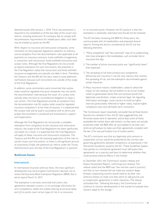 INSURANCE SECTOR TRENDS: FORECAST FOR 2017 AND 2016 YEAR END REVIEW  |  58
deemed issued) after January 1, 2018. Third, documentation is
required to be completed as of the due date of the issuer’s tax
returns, including extensions. If a company fails to comply with
documentation requirements for related-party debt, such debt
may be treated as equity by the IRS.
With respect to insurance and reinsurance companies, some
comments on the proposed regulations asked for an ordinary
course exception from the documentation rules applicable to all
payments on insurance contracts, funds-withheld arrangements
in connection with reinsurance, funds-withheld reinsurance and
surplus notes. Although the Final Regulations do not provide
an explicit exemption for such instruments, the preamble in
the Final Regulation states that reinsurance and funds-withheld
insurance arrangements are typically not debt in form. Therefore,
the Treasury and the IRS did not see a need to issue additional
clarifications because such instruments are outside of the scope
of the Final Regulations.
In addition, some commenters were concerned that surplus
notes issued by regulated insurance companies may not satisfy
the documentation rules because the issuer of a surplus note
typically does not have an unconditional obligation to repay a
sum certain. The Final Regulations provide an exception from
the documentation rule for surplus notes issued by regulated
insurance companies if, at the time of issuance, it is expected that
the surplus note will be paid in accordance with its terms and
proper documentation is produced and maintained to support
such expectation.
Although the Final Regulations do not provide a complete
exemption from compliance to the insurance and reinsurance
industry, the scope of the Final Regulations has been significantly
narrowed. As a result, it is expected that the Final Regulations
will apply to fewer insurance and reinsurance companies. The
Treasury and the IRS are still assessing application of the rules to
certain issuers and instruments, so there is still significant amount
of uncertainty. Finally, the potential tax reform under the Trump
Administration puts the fate of the Final Regulations in question.
Antitrust Issues
International
In international insurance antitrust news, the most significant
development was the European Commission’s decision not to
renew the Insurance Block Exemption Regulation (IBER) that is
set to expire March 31, 2017.
The exemption is narrowly restricted and covers only
agreements between insurers: (1) to exchange information for
joint compilations, tables and studies (sharing of actuarial data);
and (2) to jointly cover certain types of risk in co-insurance
or re-insurance pools. However, the EC position is that this
exemption is essentially redundant and should not be renewed.
The EC has been reviewing the IBER for three years, has
communicated with all stakeholders and prepared several
reports. Among the factors considered by the EC are the
following elements:
1.	“More competitive” and “less restrictive” ways of co-underwriting
risks have emerged in the marketplace, such as broker-led or
insurance-line slips
2.	The number of active insurance pools was “significantly lower”
than expected
3.	The spreading of risk does produce pro-competitive
efficiencies but insurance is not the only industry that involves
the spreading of risk, and the exemption discriminated against
similar industries
4.	Many insurance-industry stakeholders, asked to detail the
impact of non-renewal, did not bother to do so but instead
relied on generalized claims that non-renewal would chill
legitimate coordination, create uncertain legal risk regarding
information exchanges, cause insurers to build up higher
reserves (presumably reflected in higher rates), impose higher
compliance costs and ultimately harm consumers.
The Commission report essentially concluded that all these factors
favored non-renewal. In fact, the EC data suggested that only
46 known pools were in operation, and at least some of those
exceeded the market share safe harbors, so they were not actually
protected under the IBER after all, and needed to do their own
antitrust self-analysis to make sure their agreements complied with
the law. (This was particularly true of nuclear pools.)
The EC’s conclusion was that any legitimate joint venture or
cooperation activity would be protected by the normal rules
governing agreements between competitors, as expressed in the
Horizontal Guidelines issued by the EC. These Guidelines explain
how parties to a horizontal agreement must self-assess their
agreements on a case-by-case basis to determine whether they
could produce adverse effects in the market.
In December 2016, the Commission issued a release and
Impact Assessment Report, confirming non-renewal. The
release noted that the IBER was “less and less used in practice,”
and that its non-renewal did not make any conduct illegal.
Instead, cooperating insurers would need to do their own
antitrust analysis to make sure they were on safe ground, just
as cooperation agreements in other industries. The release
concluded that, “following the expiry, the Commission will
continue to monitor developments in the market to evaluate how
insurers adapt to the change.”
 