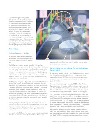 INSURANCE SECTOR TRENDS: FORECAST FOR 2017 AND 2016 YEAR END REVIEW  |  59
It is worth noting that many of the
EC’s reports over the last three years
observed that some insurance companies
did not correctly define their markets,
did not correctly perform their safe
harbor analyses under the IBER or did
not perform any analysis at all. The EC’s
decision to let the IBER lapse means
that insurers should be more alert to
the need to do an antitrust analysis of
their cooperative agreements. If they are
unclear about the nature of their markets,
how to measure market shares or the
general legal tests involved, they should
consider getting expert antitrust advice.
United States
McCarran-Ferguson . . . Yet Again
No antitrust insurance summary would
be complete without mentioning recurrent
attempts to repeal the McCarran-Ferguson
Act.
The McCarran-Ferguson Act was passed in 1945 and has
generated controversy ever since. Over the last 10 years, we have
seen a variety of repeal attempts, most focused on repealing the
exemption for healthcare insurers. One healthcare repeal bill
actually did pass the House of representatives in 2010 but failed
to become law. In 2016, there were five separate repeal bills,
and these bills are back again as part of the heated debate over
healthcare in the United States.
The McCarran-Ferguson Act provides an exemption from federal
antitrust law, but that is restricted to the “business of insurance”
and applies only under certain conditions. “Business of insurance”
is generally understood to mean activities that have a substantial
connection to the spreading and the underwriting of risk. The
McCarran-Ferguson exemption does not cover or exempt the
various other businesses or activities of insurance companies, and
major cases have been brought against insurers in federal courts
for insurance-related activities that were outside pure “spreading
of risk” activities.
But that does not mean that even the “business of insurance” is
exempt from all antitrust laws. In many states, local antitrust law
applies to these activities. In fact, major national antitrust cases,
including class actions, have been brought against insurers in
state courts.
As a result, while McCarran-Ferguson repeal may sound politically
attractive to some, it is not really clear if it would make any
practical difference. Even now, insurers need to have an active
antitrust compliance program.
Mergers and the Insurance Industry: The Two Hot Healthcare
Mergers in 2017
By the second week in February 2017, the Department of Justice
had already blocked two huge healthcare mergers that were
supposed to close in 2017, demonstrating continued aggressive
enforcement of antitrust law in concentrated markets, and in
particular healthcare.
The two announced mergers were the US$48 billion Anthem-
Cigna (combining the second and fourth largest health insurers)
and the US$37 billion Aetna-Humana (combining the third and
fifth largest health insurers). UnitedHealthcare, now the largest,
would have remained unaffected, but reduced to second place.
The Department of Justice challenged both mergers, noting that
if they went through, they “would leave much of the multitrillion-
dollar health insurance industry in the hands of three mammoth
insurance companies.” As in all mergers, the plaintiff (government
or private) does not have to prove that the merger will definitely
harm competition. It is enough to prove that there is a reasonable
probability that it would substantially lessen competition.
For context in the health insurance market, in the last few years,
there have been five leading health insurers, each of whose scale
was vastly larger than any other competitor. This group was called
the “Big 5.” In 2015, merger plans were announced that involved
 