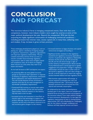 INSURANCE SECTOR TRENDS: FORECAST FOR 2017 AND 2016 YEAR END REVIEW  |  62
CONCLUSION
AND FORECAST
These challenging developments played out, and are
playing out, against a backdrop of ongoing changes
in regulatory requirements, regulatory organizations
and important regulatory relationships. This has
created uncertainty and has driven up costs, as
insurers consider future licensing/ regulatory
requirements, seek to meet more stringent capital
and compliance costs, all of which are weighing
down insurers at a time when they need to be
leaner and meaner.
As we look forward to 2017 and beyond, we expect:
• A continuing effort by many global insurance
groups to restructure their operations in response
to Solvency II regulatory requirements, anticipated
Brexit implications and related developments.
This will include disposal of lines of business or
business units that do not meet management or
shareholder profitability requirements.
• Continued M  A activity as insures seek topline
growth, diversification of risk and new business
opportunities. Financial investors in the industry
may also seek to exit via sales.
• Increased activity and investment in InsurTech, as
insurers seek to use technology to support new
product offerings, improve internal operations and
customer service and as disrupters continue to try
and introduce game changers to the industry.
• Increased attention to legacy business and capital/
reinsurance strategies surrounding it.
• Significant further evolution in the regulatory
standards and regulatory structures applicable to
insurers. In particular, the regulatory relationship
between the EU and US, the UK and the EU,
the UK and the US will all change in light of
further Solvency II implementation, Brexit and the
Trump Administration’s overall approach to global
engagement and cooperation. Changes in regulatory
relationships will also be seen in other areas of
the world as regulatory rules and rulers change. In
the US, it will be important to watch the ongoing
tensions between federal and state regulatory forces.
• New business opportunities will emerge, as
insures respond to emerging new risks and
existing uninsured risks – particularly the gap
between economic loss and insured loss from
natural and manmade catastrophes.
As evidenced by the trends and developments
touched upon in this report, there are multiple and
powerful forces driving the fortunes and prospects of
the insurance industry. From major political changes,
to macro-economic developments, to new legal and
regulatory requirements to new or closing business
opportunities, 2017 will undoubtedly be a challenging
year for the industry. Strength, nimbleness and
boldness will likely separate winners and losers.
The insurance industry’s forte is managing unexpected events. Even with that core
competence, however, most industry leaders were caught by surprise at some of the
major political developments last year. Beyond the unexpected, 2016 saw the less
surprising but highly significant continuation of challenging commercial conditions –
including persistent low interest rates, excess capital and, in many lines, softening rates
and modest, if any, increase in gross written premium.
 