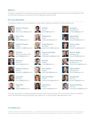 DLA Piper is a global law firm operating through DLA Piper LLP (US) and affiliated entities. For further information please refer to www.dlapiper.com. Note past results are not guarantees
of future results. Each matter is individual and will be decided on its own facts. Attorney Advertising. Copyright © 2017 DLA Piper LLP (US). All rights reserved. | MAR17 | MRS000072951
www.dlapiper.com
About us
DLA Piper is a global law firm with lawyers located in more than 40 countries throughout the Americas, Europe, the Middle East, Africa
and Asia Pacific, positioning us to help clients with their legal needs around the world.
For more information
This publication reflects the work and experience of many within our global insurance team. The principal authors are:
If you have any questions or comments regarding this Insurance Sector Trends: Forecast for 2017 and 2016 Year End Review, or would like
further information about these evolving areas of law, please let us, or your DLA Piper relationship partner, know.
William C. Marcoux
New York
william.marcoux@dlapiper.com
Peter S. Rice
Boston
peter.rice@dlapiper.com
Stephen W. Schwab
Chicago
stephen.schwab@dlapiper.com
Paul Chen
New York and Silicon Valley
paul.chen@dlapiper.com
David Luce
New York
david.luce@dlapiper.com
Kathleen A. Birrane
Baltimore
kathleen.birrane@dlapiper.com
Carla Small
New York
carla.small@dlapiper.com
Magdi Adab
London
magdi.adab@dlapiper.com
PK Paran
London
pk.paran@dlapiper.com
Melanie James
London
melanie.james@dlapiper.com
George Mortimer
Birmingham
george.mortimer@dlapiper.com
Heng Loong Cheong
Hong Kong
hengloong.cheong@dlapiper.com
Roy Chan
Shanghai
roy.chan@dlapiper.com
Peter Shelford
Bangkok
peter.shelford@dlapiper.com
Samantha O’Brien
Brisbane
samantha.obrien@dlapiper.com
Sophie Devitt
Brisbane
sophie.devitt@dlapiper.com
Jim Halpert
Washington, DC
jim.halpert@dlapiper.com
Sydney White
Washington, DC
sydney.white@dlapiper.com
Steven Levitsky
New York
steven.levitsky@dlapiper.com
Steven R. Phillips
Washington, DC
steven.phillips@dlapiper.com
David J. Brummond
Washington, DC
david.brummond@dlapiper.com
Clifford Roberti
Washington, DC
cliff.roberti@dlapiper.com
Gerald Rokoff
New York
gerald.rokoff@dlapiper.com
Michael Greenberg
New York
michael.greenberg@dlapiper.com
 