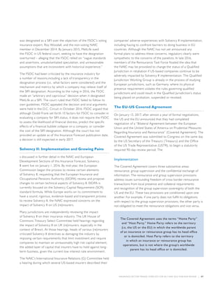 INSURANCE SECTOR TRENDS: FORECAST FOR 2017 AND 2016 YEAR END REVIEW  |  07
was designated as a SIFI over the objection of the FSOC’s voting
insurance expert, Roy Woodall, and the non-voting NAIC
member in December 2014. By January 2015, MetLife sued
the FSOC in US federal court, seeking to have the designation
overturned – alleging that the FSOC relied on “vague standards
and assertions, unsubstantiated speculation, and unreasonable
assumptions that are inconsistent with historical experience.”
The FSOC had been criticized by the insurance industry for
a number of reasons,including a lack of transparency in the
designation process (i.e., what factors were considered) and the
mechanism and metrics by which a company may relieve itself of
the SIFI designation. According to the ruling in 2016, the FSOC
made an “arbitrary and capricious” decision when it designated
MetLife as a SIFI. The court ruled that FSOC failed to follow its
own guidelines. FSOC appealed the decision and oral arguments
were held in the D.C. Circuit in October 2016. FSOC argued that
although Dodd-Frank set forth 10 factors for FSOC to consider in
evaluating a company for SIFI status, it does not require the FSOC
to assess the likelihood of financial distress, predict the specific
effects of a financial bubble collapse on a company, or consider
the cost of the SIFI designation. Although the court has not
provided an update as of this Insurance Forecast publication date,
a decision is still expected in early 2017.
Solvency II: Implementation and Growing Pains
s discussed in further detail in the NAIC and European
Development Sections of this Insurance Forecast, Solvency
II went live on January 1, 2016. By mid-year, the European
Commission began the process to review certain elements
of Solvency II, requesting that the European Insurance and
Occupational Pensions Authority (EIOPA) review and propose
changes to certain technical aspects of Solvency II. EIOPA is
currently focused on the Solvency Capital Requirement (SCR)
standard formula. While Europe works on its commitment to
have a sound, rigorous, evidence-based and transparent process
to review Solvency II, the NAIC expressed concerns on the
impact of Solvency II on US (re)insurers.
Many jurisdictions are independently reviewing the impact
of Solvency II on their insurance industry. The UK House of
Commons Treasury Select Committee held hearings regarding
the impact of Solvency II on UK (re)insurers, especially in the
context of Brexit. At those hearings, heads of various (re)insurers
criticized Solvency II directives as damaging the industry by
imposing certain requirements that limit investment and require
companies to maintain an unreasonably high risk capital element,
the added layer of capital that insurers have to hold against long-
term business, given the current low interest rate environment.
The NAIC’s International Insurance Relations (G) Committee held
a hearing during which several US-based insurers described their
companies’ adverse experiences with Solvency II implementation,
including having to confront barriers to doing business in EU
countries. Although the NAIC has not yet announced any
formal plans to address these concerns, regulators clearly were
sympathetic to the concerns of the panelists. In late 2016,
members of the Reinsurance Task Force floated the idea that
the NAIC may be provoked to change the status of a Qualified
Jurisdiction in retaliation if US-based companies continue to be
adversely impacted by Solvency II implementation. The Qualified
Jurisdiction Working Group is already in the process of studying
European jurisdictions, such as Germany, where its physical
presence requirement violates the rules governing qualified
jurisdictions and could result in the Qualified Jurisdiction’s status
being placed on probation, suspended or revoked.
The EU-US Covered Agreement
On January 13, 2017, after almost a year of formal negotiations,
the US and the EU announced that they had completed
negotiation of a “Bilateral Agreement between the European
Union and the United States of America on Prudential Measures
Regarding Insurance and Reinsurance” (Covered Agreement). The
Covered Agreement was submitted to Congress on the same day
by the US Secretary of the Treasury (Treasury) and the Office
of the US Trade Representative (USTR), to begin a statutorily
required 90-day review period. The
Implementation
The Covered Agreement covers three substantive areas:
reinsurance, group supervision and the confidential exchange of
information. The reinsurance and group supervision provisions
address issues surrounding freedom of cross border reinsurance
transactions from local presence and collateral requirements
and recognition of the group supervision sovereignty of both the
US and the EU. These two provisions are conditioned upon one
another. For example, if one party does not fulfill its obligations
with respect to the group supervision provisions, the other party is
not obligated to meet the reinsurance obligations and vice versa.
The Covered Agreement uses the terms “Home Party”
and “Host Party.” Home Party refers to the territory
(i.e, the US or the EU) in which the worldwide parent
of an insurance or reinsurance group has its head office
or is domiciled. Host Party refers to the territory
in which an insurance or reinsurance group has
operations, but is not where the group’s worldwide
parent has its head office or is domiciled.
 