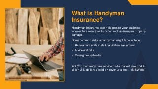 What is Handyman
Insurance?
Handyman insurance can help protect your business
when unforeseen events occur such as injury or property
damage.​
Some common risks a handyman might face include:​
• Getting hurt while installing kitchen equipment
• Accidental falls​
• Moving heavy loads​
In 2021, the handyman service had a market size of 4.4
billion U.S. dollars based on revenue alone. - IBISWorld​
 